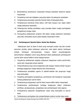 6.    Bertambahnya pemahaman masyarakat tentang kesehatan diseluruh lapisan
      masyarakat.
7.    Tersedianya arah dan kebijakan yang jelas dalam hal pelayanan kesehatan.
8.    Terlaksananya penerapan pola BLU Rumah Sakit di Kabupaten/Kota.
9.    Terlaksananya koordinasi lintas sektor, LSM lokal maupun luar negeri dalam
      rangka pelayanan kesehatan.
10. Terbangunnya fasilitas pendidikan yang memadai dalam rangka peningkatan
      pengetahuan tenaga medis.
11. Terwujudnya pelaksanaan program JKA dalam rangka pelayanan kesehatan
      yang baik, berkualitas secara gratis kepada masyarakat miskin.


6.5     Pembangunan Syariat Islam, Sosial dan Budaya

      Pelaksanaan Syari`at Islam di Aceh yang mennjadi sumber nilai dan sumber
penuntun perilaku dalam kehidupan sehari-hari, baik dalam tataran kehidupan
pribadi,      kehidupan     bermasyarakat,        maupun     dalam    penyelenggaraan
pemerintahan. Kebijakan umum yang ditempuh dalam pelaksanaan pembangunan
syari’at Islam secara kaffah di Aceh sebagai berikut:
1.    Terpadunya pelaksanaan kegiatan pelayanan keagamaan antara pemerintah,
      ulama dan masyarakat secara optimal.
2.    Terkoordinasinya kerja sama keagamaan baik dengan instansi terkait maupun
      lembaga keagamaan tingkat Nasional dan Internasional.
3.    Terlaksananya pendidikan agama di sekolah-sekolah dan perguruan tinggi
      yang berkualitas.
4.    Terjadinya peningkatan pengetahuan, pemahaman dan kesadaran masyarakat
      tentang pelaksanaan syari’at Islam.
5.    Terlaksananya pengawasan syari’at Islam secara kaffah dalam masyarakat.
6.    Terlaksananya    pemberdayaan        lembaga      keagamaan    dalam   melakukan
      sertifikasi, penatausahaan, pengelolaan dan pemberdayaan harta agama.
7.    Terlaksananya pelayanan kesejahteraan sosial yang berkualitas di seluruh
      Aceh.
8.    Terlaksananya peningkatan dan pengembangan potensi sumber daya sosial.
Rencana Pembangunan Jangka Menengah Aceh (RPJMA) 2007-2012                       VI-12
 