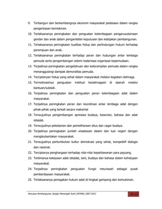 9.   Terbangun dan berkembangnya ekonomi masyarakat pedesaan dalam rangka
     pengentasan kemiskinan.
10. Terlaksananya peningkatan dan penguatan kelembagaan pengarusutamaan
     gender dan anak dalam pengambilan keputusan dan kebijakan pembangunan.
11. Terlaksananya peningkatan kualitas hidup dan perlindungan hukum terhadap
     perempuan dan anak.
12. Terlaksananya peningkatan terhadap peran dan hubungan antar lembaga
     pemuda serta pengembangan sistem kaderisasi organisasi kepemudaan.
13. Terjadinya peningkatan pengetahuan dan keterampilan pemuda dalam rangka
     menanggulangi dampak demoralitas pemuda.
14. Terciptanyan hidup yang sehat dalam masyarakat melalui kegiatan olahraga.
15. Termotivasinya       penguatan      institusi   keolahragaan   di   daerah    melalui
     bantuan/subsidi.
16. Terjadinya peningkatan dan penguatan peran kelembagaan adat dalam
     masyarakat.
17. Terjadinya peningkatan peran dan koordinasi antar lembaga adat dengan
     pihak-pihak yang terkait secara maksimal
18. Terwujudnya pengembangan apresiasi budaya, kesenian, bahasa dan adat
     istiadat.
19. Terwujudnya pelestarian dan pemeliharaan situs dan cagar budaya.
20. Terjadinya peningkatan jumlah wisatawan dalam dan luar negeri dengan
     mengikutsertakan masyarakat.
21. Terwujudnya pertumbuhan kultur demokrasi yang sehat, kompetitif dialogis
     dan rasional.
22. Terciptanya penghargaan terhadap nilai-nilai kepahlawanan para pejuang.
23. Terbinanya kekayaan adat istiadat, seni, budaya dan bahasa dalam kehidupan
     masyarakat.
24. Terjadinya       peningkatan    penguatan       fungsi   meunasah   sebagai    pusat
     pemberdayaan masyarakat.
25. Terlaksananya penegakan hukum adat di tingkat gampong dan kemukiman.



Rencana Pembangunan Jangka Menengah Aceh (RPJMA) 2007-2012                         VI-13
 