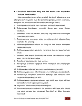 6.6 Penciptaan Pemerintah Yang Baik dan Bersih Serta Penyehatan
     Birokrasi Pemerintahan
     Untuk menciptakan pemerintahan yang baik dan bersih sebagaimana yang
diharapkan oleh masyarakat mulai dari pemerintah gampong, mukim, kecamatan,
kabupaten dan provinsi dilakukan melalui kebijakan sebagai berikut:
1.   Terwujudnya pemerintahan yang transparan, partisipatif dan akuntabel.
2.   Terbangunnya      kelembagaan       pemerintah      daerah   yang   sesuai   dengan
     kebutuhan.
3.   Tersedianya sarana dan prasarana pendukung yang dibutuhkah dalam rangka
     pencapaian target kinerja.
4.   Terselenggaranya kewenangan antara pemerintah provinsi, kabupaten/kota,
     kecamatan dan gampong.
5.   Terfasilitasi penyelesaian masalah tata ruang dan batas wilayah administrasi
     bagi kabupaten/kota.
6.   Terlaksananya pemetaan, pemberian nama-nama, toponomi pulau kecil dan
     terluar.
7.   Tertatanya batas wilayah administrasi, titik kordinat, dan penguasaan wilayah
     secara ekonomi dan sosial budaya.
8.   Tersedianya kapasitas sumber daya aparatur.
9.   Terwujudnya revitalisasi baperjakat dalam penempatan dan penjenjangan
     karir aparatur.
10. Terlaksananya penghargaan dan sanksi kepada aparatur secara adil.
11. Terlaksananya penerapan sistem birokrasi pemerintahan yang baik dan bersih.
12. Terlaksananya peningkatan pemahaman berbangsa dan bernegara dalam
     rangka memeliharan keutuhan NKRI.
13. Terlaksananya peningkatan pengetahuan kader politik yang bebas, adil dan
     islami serta memihak kepentingan masyarakat.
14. Terjaminnya perbedaan berpendapat dan berpolitik
15. Terselenggaranya peningkatan etika dan pendidikan politik yang sehat melalui
     rasa saling percaya dan menghargai (sportifitas) di dalam kelompok
     masyarakat.

Rencana Pembangunan Jangka Menengah Aceh (RPJMA) 2007-2012                         VI-14
 
