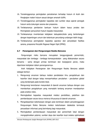 16. Terselenggaranya peningkatan pemahaman terhadap hukum di Aceh dan
      Pengkajian materi hukum sesuai dengan amanah UUPA.
17. Terselenggaranya peningkatan kapasitas dan sumber daya aparat penegak
      hukum serta dukungan sarana dan prasarana.
18. Terlaksananya       pemberian     bantuan     hukum      dalam   kasus   prodeo    dan
      Peningkatan penyuluhan hukum kepada masyarakat.
19. Terlaksananya inventarisasi kebijakan kabupaten/kota yang bertentangan
      dengan kepentingan umum dan ketentuan perundang-undangan lebih tinggi.
20. Terlaksananya peningkatan kapasitas aparatur dan penyediaan fasilitas
      sarana, prasarana Penyidik Pegawai Negeri Sipil (PPNS).


6.7     Penanganan dan Pengurangan Resiko Bencana

      Pengurangan      risiko   bencana     merupakan        tanggungjawab   pemerintah,
masyarakat dan lembaga - lembaga kemasyarakatan yang dilaksanakan secara
bersama - sama dengan prinsip kemitraan dan kesejajaran peran, maka
diperlukan kebijakan dalam penanganannya.
      Arah Kebijakan Penanganan dan Pengurangan Resiko Bencana adalah
sebagai berikut:
1.    Mengurangi ancaman bahaya melalui pendekatan ilmu pengetahuan dan
      kearifan lokal dengan tetap memperhatikan perubahan - perubahan global
      yang berdampak pada kondisi lokal.
2.    Mengurangi kerentanan masyarakat di daerah ancaman bahaya dengan cara
      memberikan pengetahuan yang memadahi tentang ancaman mendasarkan
      pada analisis risiko.
3.    Meningkatkan kapasitas masyarakat melalui pendidikan, pelatihan dan
      pemberdayaan secara terus menerus khususnya di daerah ancaman.
4.    Mengedepankan keterbukaan dengan pola kemitraan dalam penyelenggaraan
      Pengurangan Risiko Bencana melalui keterbukaan tatakelola termasuk
      penyediaan informasi yang berimbang bagi masyarakat.
5.    Meningkatkan pemberdayaan masyarakat dan pemerintah lokal dengan
      mengoptimalkan potensi, sumber daya dan kearifan local melalui optimalisasi

Rencana Pembangunan Jangka Menengah Aceh (RPJMA) 2007-2012                            VI-15
 