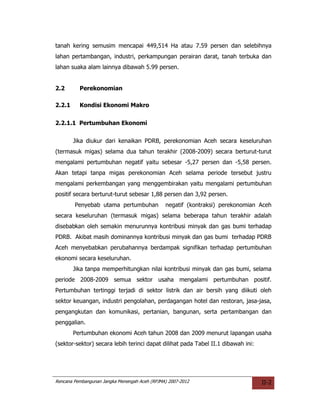tanah kering semusim mencapai 449,514 Ha atau 7.59 persen dan selebihnya
lahan pertambangan, industri, perkampungan perairan darat, tanah terbuka dan
lahan suaka alam lainnya dibawah 5.99 persen.


2.2       Perekonomian

2.2.1     Kondisi Ekonomi Makro


2.2.1.1 Pertumbuhan Ekonomi


        Jika diukur dari kenaikan PDRB, perekonomian Aceh secara keseluruhan
(termasuk migas) selama dua tahun terakhir (2008-2009) secara berturut-turut
mengalami pertumbuhan negatif yaitu sebesar -5,27 persen dan -5,58 persen.
Akan tetapi tanpa migas perekonomian Aceh selama periode tersebut justru
mengalami perkembangan yang menggembirakan yaitu mengalami pertumbuhan
positif secara berturut-turut sebesar 1,88 persen dan 3,92 persen.
        Penyebab utama pertumbuhan             negatif (kontraksi) perekonomian Aceh
secara keseluruhan (termasuk migas) selama beberapa tahun terakhir adalah
disebabkan oleh semakin menurunnya kontribusi minyak dan gas bumi terhadap
PDRB. Akibat masih dominannya kontribusi minyak dan gas bumi terhadap PDRB
Aceh menyebabkan perubahannya berdampak signifikan terhadap pertumbuhan
ekonomi secara keseluruhan.
        Jika tanpa memperhitungkan nilai kontribusi minyak dan gas bumi, selama
periode 2008-2009 semua sektor usaha mengalami pertumbuhan positif.
Pertumbuhan tertinggi terjadi di sektor listrik dan air bersih yang diikuti oleh
sektor keuangan, industri pengolahan, perdagangan hotel dan restoran, jasa-jasa,
pengangkutan dan komunikasi, pertanian, bangunan, serta pertambangan dan
penggalian.
        Pertumbuhan ekonomi Aceh tahun 2008 dan 2009 menurut lapangan usaha
(sektor-sektor) secara lebih terinci dapat dilihat pada Tabel II.1 dibawah ini:




Rencana Pembangunan Jangka Menengah Aceh (RPJMA) 2007-2012                        II-2
 