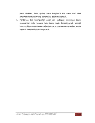 peran birokrasi, tokoh agama, tokoh masyarakat dan tokoh adat serta
     pimpinan informal lain yang berkembang dalam masyarakat.
6.   Mendorong dan meningkatkan peran dan partisipasi perempuan dalam
     pengurangan risiko bencana baik dalam ranah domestic(rumah tangga)
     maupun diluar rumah tangga melalui pengarus utamaan gender dalam semua
     kegiatan yang melibatkan masyarakat.




Rencana Pembangunan Jangka Menengah Aceh (RPJMA) 2007-2012            VI-16
 