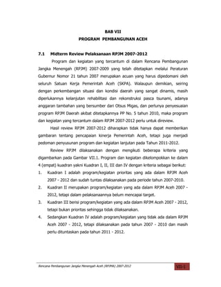 BAB VII
                         PROGRAM PEMBANGUNAN ACEH


7.1    Midterm Review Pelaksanaan RPJM 2007-2012
        Program dan kegiatan yang tercantum di dalam Rencana Pembangunan
Jangka Menengah (RPJM) 2007-2009 yang telah ditetapkan melalui Peraturan
Gubernur Nomor 21 tahun 2007 merupakan acuan yang harus dipedomani oleh
seluruh Satuan Kerja Pemerintah Aceh (SKPA). Walaupun demikian, seiring
dengan perkembangan situasi dan kondisi daerah yang sangat dinamis, masih
diperlukannya kelanjutan rehabilitasi dan rekonstruksi pasca tsunami, adanya
anggaran tambahan yang bersumber dari Otsus Migas, dan perlunya penyesuaian
program RPJM Daerah akibat ditetapkannya PP No. 5 tahun 2010, maka program
dan kegiatan yang tercantum dalam RPJM 2007-2012 perlu untuk direview.
       Hasil review RPJM 2007-2012 diharapkan tidak hanya dapat memberikan
gambaran tentang pencapaian kinerja Pemerintah Aceh, tetapi juga menjadi
pedoman penyusunan program dan kegiatan lanjutan pada Tahun 2011-2012.
       Review RPJM dilaksanakan dengan mengikuti beberapa kriteria yang
digambarkan pada Gambar VII.1. Program dan kegiatan dikelompokkan ke dalam
4 (empat) kuadran yakni Kuadran I, II, III dan IV dengan kriteria sebagai berikut:
1.    Kuadran I adalah program/kegiatan prioritas yang ada dalam RPJM Aceh
      2007 - 2012 dan sudah tuntas dilaksanakan pada periode tahun 2007-2010.
2.    Kuadran II merupakan program/kegiatan yang ada dalam RPJM Aceh 2007 -
      2012, tetapi dalam pelaksanaannya belum mencapai target.
3.    Kuadran III berisi program/kegiatan yang ada dalam RPJM Aceh 2007 - 2012,
      tetapi bukan prioritas sehingga tidak dilaksanakan.
4.    Sedangkan Kuadran IV adalah program/kegiatan yang tidak ada dalam RPJM
      Aceh 2007 - 2012, tetapi dilaksanakan pada tahun 2007 - 2010 dan masih
      perlu dituntaskan pada tahun 2011 - 2012.




Rencana Pembangunan Jangka Menengah Aceh (RPJMA) 2007-2012                  VII-1
 