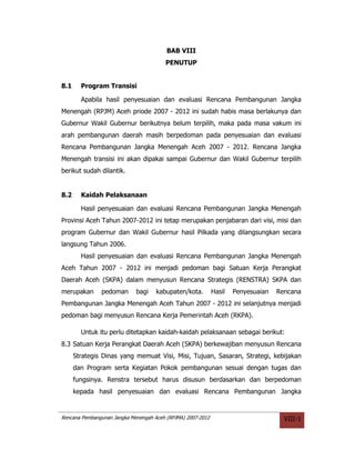 BAB VIII
                                        PENUTUP


8.1     Program Transisi

        Apabila hasil penyesuaian dan evaluasi Rencana Pembangunan Jangka
Menengah (RPJM) Aceh priode 2007 - 2012 ini sudah habis masa berlakunya dan
Gubernur Wakil Gubernur berikutnya belum terpilih, maka pada masa vakum ini
arah pembangunan daerah masih berpedoman pada penyesuaian dan evaluasi
Rencana Pembangunan Jangka Menengah Aceh 2007 - 2012. Rencana Jangka
Menengah transisi ini akan dipakai sampai Gubernur dan Wakil Gubernur terpilih
berikut sudah dilantik.


8.2     Kaidah Pelaksanaan

        Hasil penyesuaian dan evaluasi Rencana Pembangunan Jangka Menengah
Provinsi Aceh Tahun 2007-2012 ini tetap merupakan penjabaran dari visi, misi dan
program Gubernur dan Wakil Gubernur hasil Pilkada yang dilangsungkan secara
langsung Tahun 2006.
        Hasil penyesuaian dan evaluasi Rencana Pembangunan Jangka Menengah
Aceh Tahun 2007 - 2012 ini menjadi pedoman bagi Satuan Kerja Perangkat
Daerah Aceh (SKPA) dalam menyusun Rencana Strategis (RENSTRA) SKPA dan
merupakan      pedoman       bagi    kabupaten/kota.         Hasil   Penyesuaian   Rencana
Pembangunan Jangka Menengah Aceh Tahun 2007 - 2012 ini selanjutnya menjadi
pedoman bagi menyusun Rencana Kerja Pemerintah Aceh (RKPA).

        Untuk itu perlu ditetapkan kaidah-kaidah pelaksanaan sebagai berikut:
8.3 Satuan Kerja Perangkat Daerah Aceh (SKPA) berkewajiban menyusun Rencana
      Strategis Dinas yang memuat Visi, Misi, Tujuan, Sasaran, Strategi, kebijakan
      dan Program serta Kegiatan Pokok pembangunan sesuai dengan tugas dan
      fungsinya. Renstra tersebut harus disusun berdasarkan dan berpedoman
      kepada hasil penyesuaian dan evaluasi Rencana Pembangunan Jangka


Rencana Pembangunan Jangka Menengah Aceh (RPJMA) 2007-2012                           VIII-1
 