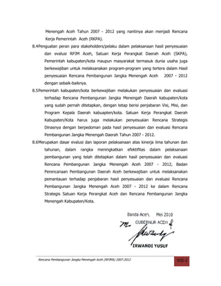 Menengah Aceh Tahun 2007 - 2012 yang nantinya akan menjadi Rencana
       Kerja Pemerintah Aceh (RKPA).
8.4Penguatan peran para stakeholders/pelaku dalam pelaksanaan hasil penyesuaian
      dan evalusi RPJM Aceh, Satuan Kerja Perangkat Daerah Aceh (SKPA),
      Pemerintah kabupaten/kota maupun masyarakat termasuk dunia usaha juga
      berkewajiban untuk melaksanakan program-program yang tertera dalam Hasil
      penyesuaian Rencana Pembangunan Jangka Menengah Aceh                       2007 - 2012
      dengan sebaik-baiknya.
8.5Pemerintah kabupaten/kota berkewajiban melakukan penyesuaian dan evaluasi
      terhadap Rencana Pembangunan Jangka Menengah Daerah kabupaten/kota
      yang sudah pernah ditetapkan, dengan tetap berisi penjabaran Visi, Misi, dan
      Program Kepala Daerah kabuapten/kota. Satuan Kerja Perangkat Daerah
      Kabupaten/Kota harus juga melakukan penyesuaian Rencana Strategis
      Dinasnya dengan berpedoman pada hasil penyesuaian dan evaluasi Rencana
      Pembangunan Jangka Menengah Daerah Tahun 2007 - 2012.
8.6Merupakan dasar evalusi dan laporan pelaksanaan atas kinerja lima tahunan dan
      tahunan,     dalam     rangka     meningkatkan       efektifitas   dalam   pelaksanaan
      pembangunan yang telah ditetapkan dalam hasil penyesuaian dan evaluasi
      Rencana Pembangunan Jangka Menengah Aceh 2007 - 2012, Badan
      Perencanaan Pembangunan Daerah Aceh berkewajiban untuk melaksanakan
      pemantauan terhadap penjabaran hasil penyesuaian dan evaluasi Rencana
      Pembangunan Jangka Menengah Aceh 2007 - 2012 ke dalam Rencana
      Strategis Satuan Kerja Perangkat Aceh dan Rencana Pembangunan Jangka
      Menengah Kabupaten/Kota.




   Rencana Pembangunan Jangka Menengah Aceh (RPJMA) 2007-2012                         VIII-2
 