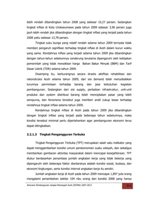 lebih rendah dibandingkan tahun 2008 yang sebesar 10,27 persen. Sedangkan
tingkat inflasi di Kota Lhokseumawe pada tahun 2009 sebesar 3,96 persen juga
jauh lebih rendah jika dibandingkan dengan tingkat inflasi yang terjadi pada tahun
2008 yaitu sebesar 13,78 persen.
       Tingkat suku bunga yang relatif rendah selama tahun 2009 ternyata tidak
memberi pengaruh signifikan terhadap tingkat inflasi di Aceh dalam kurun waktu
yang sama. Rendahnya inflasi yang terjadi selama tahun 2009 jika dibandingkan
dengan tahun-tahun sebelumnya cenderung terutama dipengaruhi oleh kebijakan
pemerintah yang tidak menaikkan harga Bahan Bakar Minyak (BBM) dan Tarif
Dasar Listrik (TDR) selama tahun 2009.
       Disamping itu, berkurangnya secara drastis aktifitas rehabilitasi dan
rekonstruksi Aceh selama tahun 2009, dari sisi demand telah menyebabkan
turunnya     permintaan      terhadap     barang     dan     jasa   kebutuhan   kegiatan
pembangunan. Sedangkan dari sisi supply, perbaikan infrastruktur, unit-unit
produksi dan system distribusi barang telah menciptakan pasar yang lebih
sempurna, dan fenomena tersebut juga memberi andil cukup besar terhadap
rendahnya tingkat inflasi selama tahun 2009.
       Rendahnya tingkat inflasi di Aceh pada tahun 2009 jika dibandingkan
dengan tingkat inflasi yang terjadi pada beberapa tahun sebelumnya, maka
kondisi tersebut minimal perlu dipertahankan agar pembangunan ekonomi terus
dapat ditingkatkan.


2.2.1.3    Tingkat Pengangguran Terbuka

       Tingkat Pengangguran Terbuka (TPT) merupakan salah satu indikator yang
dapat menggambarkan kondisi umum perekonomian suatu wilayah, dan sekaligus
memberikan gambaran aktivitas masyarakat dalam mencapai kesejahteraan. TPT
diukur berdasarkan persentase jumlah angkatan kerja yang tidak bekerja yang
dipengaruhi oleh beberapa faktor diantaranya adalah kondisi sosial, budaya, dan
ekonomi lingkungan, serta kondisi internal angkatan kerja itu sendiri.
       Jumlah angkatan kerja di Aceh pada tahun 2009 mencapai 1,897 juta orang
mengalami penambahan sekitar 104 ribu orang dari kondisi 2008 yang hanya

Rencana Pembangunan Jangka Menengah Aceh (RPJMA) 2007-2012                          II-4
 