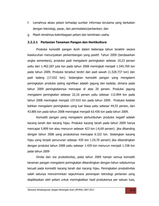 f.   Lemahnya akses petani terhadap sumber informasi terutama yang berkaitan

     dengan teknologi, pasar, dan permodalan/perbankan; dan

g.   Masih lemahnya kelembagaan petani dan kemitraan usaha.

2.2.2.1    Pertanian Tanaman Pangan dan Hortikultura

       Produksi komoditi pangan Aceh dalam beberapa tahun terakhir secara
keseluruhan menunjukkan perkembangan yang positif. Tahun 2009 (berdasarkan
angka sementara), produksi padi mengalami peningkatan sebesar 10,23 persen
yaitu dari 1.402.287 juta ton pada tahun 2008 meningkat menjadi 1.545.769 ton
pada tahun 2009. Produksi tersebut terdiri dari padi sawah (1.528.737 ton) dan
padi ladang (17.032 ton). Sedangkan komoditi pangan yang mengalami
peningkatan produksi paling signifikan adalah jagung dan kedelai, dimana pada
tahun 2009 peningkatannya mencapai di atas 20 persen. Produksi jagung
mengalami peningkatan sebesar 22,16 persen yaitu sebesar 112.894 ton pada
tahun 2008 meningkat menjadi 137.910 ton pada tahun 2009. Produksi kedelai
bahkan mengalami peningkatan yang luar biasa yaitu sebesar 44,55 persen, dari
43.885 ton pada tahun 2008 meningkat menjadi 63.436 ton pada tahun 2009.
       Komoditi pangan yang mengalami pertumbuhan produksi negatif adalah
kacang tanah dan kacang hijau. Produksi kacang tanah pada tahun 2009 hanya
mencapai 5.899 ton atau menurun sebesar 423 ton (-6,69 persen) jika dibanding
dengan tahun 2008 yang produksinya mencapai 6.322 ton. Sedangkan kacang
hijau yang terjadi penurunan sebesar 439 ton (-24,70 persen) jika dibandingkan
dengan produksi tahun 2008 yaitu sebesar 1.439 ton menurun menjadi 1.338 ton
pada tahun 2009
       Dinilai dari sisi produktivitas, pada tahun 2009 hampir semua komoditi
tanaman pangan mengalami peningkatan dibandingkan dengan tahun sebelumnya
kecuali pada komoditi kacang tanah dan kacang hijau. Peningkatan produktivitas
salah satunya mencerminkan sejauhmana penerapan teknologi pertanian yang
diaplikasikan oleh petani untuk meningkatkan hasil produksinya per satuan luas,


Rencana Pembangunan Jangka Menengah Aceh (RPJMA) 2007-2012                 II-8
 