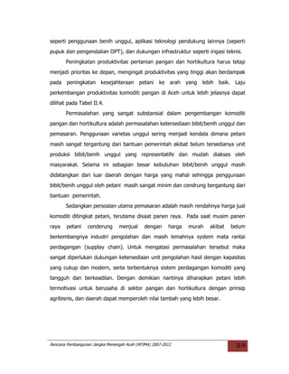 seperti penggunaan benih unggul, aplikasi teknologi pendukung lainnya (seperti
pupuk dan pengendalian OPT), dan dukungan infrastruktur seperti irigasi teknis.
       Peningkatan produktivitas pertanian pangan dan hortikultura harus tetap
menjadi prioritas ke depan, mengingat produktivitas yang tinggi akan berdampak
pada peningkatan kesejahteraan             petani   ke arah yang    lebih baik. Laju
perkembangan produktivitas komoditi pangan di Aceh untuk lebih jelasnya dapat
dilihat pada Tabel II.4.
       Permasalahan yang sangat substansial dalam pengembangan komoditi
pangan dan hortikultura adalah permasalahan ketersediaan bibit/benih unggul dan
pemasaran. Penggunaan varietas unggul sering menjadi kendala dimana petani
masih sangat tergantung dari bantuan pemerintah akibat belum tersedianya unit
produksi bibit/benih unggul yang representatife dan mudah diakses oleh
masyarakat. Selama ini sebagian besar kebutuhan bibit/benih unggul masih
didatangkan dari luar daerah dengan harga yang mahal sehingga penggunaan
bibit/benih unggul oleh petani masih sangat minim dan cendrung bergantung dari
bantuan pemerintah.
       Sedangkan persoalan utama pemasaran adalah masih rendahnya harga jual
komoditi ditingkat petani, terutama disaat panen raya. Pada saat musim panen
raya    petani    cenderung      menjual     dengan     harga   murah   akibat   belum
berkembangnya industri pengolahan dan masih lemahnya system mata rantai
perdagangan (supplay chain). Untuk mengatasi permasalahan tersebut maka
sangat diperlukan dukungan ketersediaan unit pengolahan hasil dengan kapasitas
yang cukup dan modern, serta terbentuknya sistem perdagangan komoditi yang
tangguh dan berkeadilan. Dengan demikian nantinya diharapkan petani lebih
termotivasi untuk berusaha di sektor pangan dan hortikultura dengan prinsip
agribisnis, dan daerah dapat memperoleh nilai tambah yang lebih besar.




Rencana Pembangunan Jangka Menengah Aceh (RPJMA) 2007-2012                        II-9
 