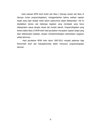 Hasil evaluasi RPJM Aceh terdiri dari Buku I (berupa narasi) dan Buku II
(berupa rincian program/kegiatan), menggambarkan bahwa realisasi capaian
target yang ingin dicapai masih belum sepenuhnya dapat dilaksanakan. Hal ini
disebabkan   karena   ada beberapa kegiatan yang mendesak        yang harus
dilaksanakan sesuai dengan situasi dan kondisi daerah. Program/Kegiatan yang
tertera dalam Buku II RPJM Aceh hasil perubahan merupakan capaian target yang
akan dilaksanakan kedepan, dengan mempertimbangkan ketersediaan anggaran
setiap tahunnya.
      Hasil perubahan RPJM Aceh tahun 2007-2012 menjadi pedoman bagi
Pemerintah Aceh dan Kabupaten/Kota dalam menyusun program/kegiatan
tahunan.




                                     iii
 