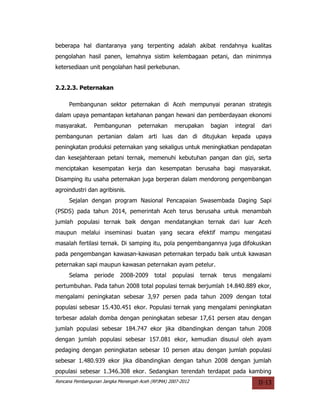 beberapa hal diantaranya yang terpenting adalah akibat rendahnya kualitas
pengolahan hasil panen, lemahnya sistim kelembagaan petani, dan minimnya
ketersediaan unit pengolahan hasil perkebunan.


2.2.2.3. Peternakan

     Pembangunan sektor peternakan di Aceh mempunyai peranan strategis
dalam upaya pemantapan ketahanan pangan hewani dan pemberdayaan ekonomi
masyarakat.     Pembangunan        peternakan      merupakan     bagian    integral    dari
pembangunan pertanian dalam arti luas dan di ditujukan kepada upaya
peningkatan produksi peternakan yang sekaligus untuk meningkatkan pendapatan
dan kesejahteraan petani ternak, memenuhi kebutuhan pangan dan gizi, serta
menciptakan kesempatan kerja dan kesempatan berusaha bagi masyarakat.
Disamping itu usaha peternakan juga berperan dalam mendorong pengembangan
agroindustri dan agribisnis.
     Sejalan dengan program Nasional Pencapaian Swasembada Daging Sapi
(PSDS) pada tahun 2014, pemerintah Aceh terus berusaha untuk menambah
jumlah populasi ternak baik dengan mendatangkan ternak dari luar Aceh
maupun melalui inseminasi buatan yang secara efektif mampu mengatasi
masalah fertilasi ternak. Di samping itu, pola pengembangannya juga difokuskan
pada pengembangan kawasan-kawasan peternakan terpadu baik untuk kawasan
peternakan sapi maupun kawasan peternakan ayam petelur.
     Selama     periode     2008-2009      total   populasi   ternak   terus   mengalami
pertumbuhan. Pada tahun 2008 total populasi ternak berjumlah 14.840.889 ekor,
mengalami peningkatan sebesar 3,97 persen pada tahun 2009 dengan total
populasi sebesar 15.430.451 ekor. Populasi ternak yang mengalami peningkatan
terbesar adalah domba dengan peningkatan sebesar 17,61 persen atau dengan
jumlah populasi sebesar 184.747 ekor jika dibandingkan dengan tahun 2008
dengan jumlah populasi sebesar 157.081 ekor, kemudian disusul oleh ayam
pedaging dengan peningkatan sebesar 10 persen atau dengan jumlah populasi
sebesar 1.480.939 ekor jika dibandingkan dengan tahun 2008 dengan jumlah
populasi sebesar 1.346.308 ekor. Sedangkan terendah terdapat pada kambing
Rencana Pembangunan Jangka Menengah Aceh (RPJMA) 2007-2012                            II-13
 