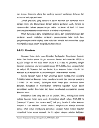 dan layang. Kelompok udang dan bandeng memberi sumbangan terbesar dari
subsektor budidaya perikanan.
     Jumlah prasarana yang tersedia di sektor Kelautan dan Perikanan masih
sangat minim bila dibandingkan dengan potensi perikanan Aceh. Kondisi ini
mencerminkan bahwa pengembangan sektor perikanan di Aceh ini belum
didukung oleh ketersediaan sarana dan prasarana yang memadai.
     Untuk itu kedepan perlu pengembangan sarana dan prasarana kelautan dan
perikanan seperti pelabuhan perikanan, pengembangan balai benih ikan,
pengembangan sarana tangkap serta motorisasi armada perikanan dalam upaya
meningkatkan daya jelajah dan produktivitas nelayan.


2.2.2.5    Kehutanan


     Kawasan Hutan Aceh yang ditetapkan berdasarkan Penunjukan Kawasan
Hutan dan Perairan sesuai dengan keputusan Menteri Kehutanan No. 170/Kpts-
II/2000 tanggal 29 Juni 2000 adalah seluas ± 3.335.613 Ha (daratan), dengan
kawasan perairannya seluruhnya adalah seluas 3.549.813 ha. Luas kawasan hutan
ini meliputi 62,74 persen dari luas daratan Aceh. Kawasan hutan ini terdiri dari
kawasan Hutan Konservasi, Hutan Lindung dan kawasan Hutan Produksi.
     Kondisi kawasan hutan di Aceh umumnya belum mantap. Dari sepanjang
5.056 Km batas luar kawasan hutan, yang baru terealisir tata batasnya sepanjang
3.523,60 Km (69 persen). Sedangkan batas fungsi pada umumnya belum
terealisir. Kenyataan ini menyebabkan lemahnya kepastian hukum dalam
pengelolaan sumber daya hutan dan dalam menghadapi permasalahan okupasi
kawasan hutan.
     Berdasarkan data yang ada saat ini (Baplan, 2002), menunjukkan bahwa
indikasi kawasan hutan yang perlu direhabilitasi adalah seluas 2.125.300 ha
(mencapai 37 persen luas daratan Aceh) baik yang berada di dalam kawasan
maupun di luar kawasan. Kondisi tersebut mengharuskan adanya komitmen
semua pihak untuk mendukung pemulihan kawasan hutan melalui kegiatan
rehabilitasi hutan secara nasional. Hal ini sejalan dengan prioritas kebijakan


Rencana Pembangunan Jangka Menengah Aceh (RPJMA) 2007-2012                 II-17
 