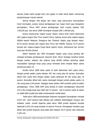 barang modal masih sangat kecil, dan gejala ini tidak sehat dalam mendorong
pengembangan industri daerah.
       Seiring dengan nilai ekspor dan impor yang sama-sama menunjukkan
trend meningkat, surplus neraca perdagangan luar negeri Aceh juga mengalami
peningkatan. Tahun 2007 neraca perdagangan Aceh surplus sebesar USD
1.823,59 juta dan tahun 2008 meningkat menjadi USD 1.849,89 juta.
       Secara keseluruhan negara tujuan ekspor utama Aceh masih didominasi
oleh negara-negara Asia Timur seperti China, Jepang, Korea serta negara-negara
ASEAN seperti Malaysia, Singapura dan Thailand. Begitu juga dengan impor,
87,25 persen berasal dari negara Asia Timur dan ASEAN. Sisanya 12,75 persen
berasal dari negara-negara Eropa Barat seperti Ingris, Switzerland dan Jerman
serta dari Amirika Serikat.
       Sektor Koperasi dan UKM merupakan bagian yang cukup penting dan
strategis terhadap pembangunan ekonomi Aceh. Peran strategis tersebut terkait
dengan jumlah, sebaran dan potensi yang dimiliki bahkan perannya dapat
menciptakan lapangan kerja yang cukup memadai serta menjadi faktor utama
pendorong sektor riil.
       Kondisi tahun 2008 skala usaha di Aceh didominasi oleh usaha mikro,
dengan jumlah pelaku usaha sebesar 307 ribu orang atau 83 persen. Kemudian
diikuti oleh usaha kecil dengan pelaku usaha sebanyak 60 ribu orang atau 16
persen. Kemudian diikuti oleh usaha menengah dengan jumlah pelaku usaha 1.6
ribu orang atau 0.44 persen. Sebagian besar pelaku UKM memiliki usaha di sektor
perdagangan. Tahun 2008 UKM yang berada di sektor perdagangan berjumlah
212.5 ribu tenaga kerja atau lebih dari 57 persen. Hal ini karena usaha di sektor
ini relatif lebih mudah dan tidak membutuhkan modal besar.
        Pada tahun 2009 perkembangan Koperasi mengalami peningkatan menjadi
6.614 unit (0,67 persen) baik ditinjau dari indikator kelembagaan maupun dari
indikator usaha. Jumlah Koperasi pada tahun 2008 jumlah Koperasi tercatat
sebanyak 6.570 unit yang tersebar di seluruh Provinsi. Peningkatan tersebut juga
diikuti oleh jumlah Koperasi yang tidak aktif sebesar 35,37 persen atau sebanyak
2.324 unit.

Rencana Pembangunan Jangka Menengah Aceh (RPJMA) 2007-2012                  II-20
 