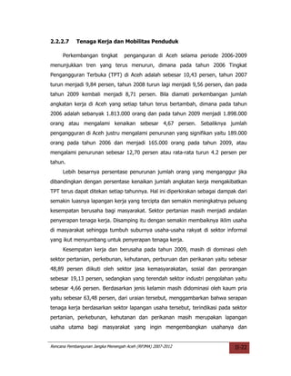 2.2.2.7     Tenaga Kerja dan Mobilitas Penduduk

     Perkembangan tingkat          penganguran di Aceh selama periode 2006-2009
menunjukkan tren yang terus menurun, dimana pada tahun 2006 Tingkat
Pengangguran Terbuka (TPT) di Aceh adalah sebesar 10,43 persen, tahun 2007
turun menjadi 9,84 persen, tahun 2008 turun lagi menjadi 9,56 persen, dan pada
tahun 2009 kembali menjadi 8,71 persen. Bila diamati perkembangan jumlah
angkatan kerja di Aceh yang setiap tahun terus bertambah, dimana pada tahun
2006 adalah sebanyak 1.813.000 orang dan pada tahun 2009 menjadi 1.898.000
orang atau mengalami kenaikan sebesar 4,67 persen. Sebaliknya jumlah
pengangguran di Aceh justru mengalami penurunan yang signifikan yaitu 189.000
orang pada tahun 2006 dan menjadi 165.000 orang pada tahun 2009, atau
mengalami penurunan sebesar 12,70 persen atau rata-rata turun 4.2 persen per
tahun.
     Lebih besarnya persentase penurunan jumlah orang yang menganggur jika
dibandingkan dengan persentase kenaikan jumlah angkatan kerja mengakibatkan
TPT terus dapat ditekan setiap tahunnya. Hal ini diperkirakan sebagai dampak dari
semakin luasnya lapangan kerja yang tercipta dan semakin meningkatnya peluang
kesempatan berusaha bagi masyarakat. Sektor pertanian masih menjadi andalan
penyerapan tenaga kerja. Disamping itu dengan semakin membaiknya iklim usaha
di masyarakat sehingga tumbuh suburnya usaha-usaha rakyat di sektor informal
yang ikut menyumbang untuk penyerapan tenaga kerja.
     Kesempatan kerja dan berusaha pada tahun 2009, masih di dominasi oleh
sektor pertanian, perkebunan, kehutanan, perburuan dan perikanan yaitu sebesar
48,89 persen diikuti oleh sektor jasa kemasyarakatan, sosial dan perorangan
sebesar 19,13 persen, sedangkan yang terendah sektor industri pengolahan yaitu
sebesar 4,66 persen. Berdasarkan jenis kelamin masih didominasi oleh kaum pria
yaitu sebesar 63,48 persen, dari uraian tersebut, menggambarkan bahwa serapan
tenaga kerja berdasarkan sektor lapangan usaha tersebut, terindikasi pada sektor
pertanian, perkebunan, kehutanan dan perikanan masih merupakan lapangan
usaha utama bagi masyarakat yang ingin mengembangkan usahanya dan


Rencana Pembangunan Jangka Menengah Aceh (RPJMA) 2007-2012                  II-22
 