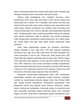 daerah. Produktivitas pekerja Aceh memang masih sangat rendah. Kemajuan yang
diharapkan nampaknya belum membuahkan hasil yang memadai.
     Walupun      angka     pengangguran       terus   mengalami   penurunan,   namun
prosentasenya masih cukup tinggi yang berada di atas rata-rata nasional yang
berada pada level 7.8 persen. Hal ini disebabkan salah satunya oleh daya serap
pekerja formal yang masih sangat rendah. Rendahnya daya serap pekerja formal
terkait dengan berbagai permasalahan dan hambatan dalam berinvestasi yang
mewarnai kondisi pasar kerja. Untuk itu, tantangan yang dihadapi dalam beberapa
tahun mendatang adalah upaya mendorong perpindahan pekerja dari pekerjaan
yang memiliki produktivitas rendah ke pekerjaan yang memiliki produktivitas
tinggi. Sehingga dalam pembangunan jangka panjang Aceh, hal ini dapat teratasi
dan menjadi bagian yang tidak dapat dipisah dengan pengurangan angka
kemiskinan.
     Dalam upaya pengembangan kawasan dan percepatan pertumbuhan
kawasan tertinggal di Aceh, sejak tahun 1976 telah dilakukan pembukaan
permukiman baru, pada tahun 2009 jumlah lokasi 160 lokasi transmigrasi dan
jumlah penempatan 41.358 KK atau 169.188 jiwa. Sejak periode tahun 2007
hingga 2009 telah dilakukan penempatan pada 18 lokasi untuk 1.928 KK, dengan
rincian pada tahun 2007 sebanyak 1.119 KK, pada tahun 2008 dan 400 KK pada
tahun 2009. Selanjutnya untuk rencana penempatan terhadap pengembangan
kawasan, pembukaan lokasi permukiman transmigrasi untuk tahun 2010 sebanyak
4 lokasi dan 145 KK. Selanjutnya untuk tahun 2011 sebanyak 13 lokasi untuk 1600
KK dan tahun 2012 direncanakan sebanyak 6 lokasi untuk 880 KK.
     Berdasarkan Undang-Undang Kependudukan Nomor 1992, pembangunan
kependudukan diarahkan pada pengendalian kualitas penduduk, pengerahan
mobilitas dan pengembangan penduduk sebagai Sumber Daya Manusia (SDM)
agar menjadi kekuatan pembangunan. Pembangunan kependudukan harus
dilaksanakan merata yang dilakukan secara bersama, menyeluruh, terpadu,
terarah, bertahap dan berkelanjutan. Sehubungan dengan itu pemerintah pusat
telah memberikan kesempatan kepada pemerintah daerah untuk mengambil
langkah yang lebih realistis dalam melaksanakan program kependudukan sesuai

Rencana Pembangunan Jangka Menengah Aceh (RPJMA) 2007-2012                       II-24
 