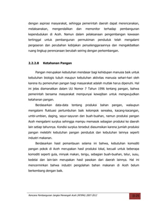 dengan aspirasi masyarakat, sehingga pemerintah daerah dapat merencanakan,
melaksanakan,        mengendalikan      dan     memonitor       terhadap     pembangunan
kependudukan di Aceh. Namun dalam pelaksanaan pengembangan kawasan
tertinggal   untuk     pembangunan       permukiman          penduduk    telah    mengalami
pergeseran dan perubahan kebijakan penyelenggaraannya dan mengakibatkan
ruang lingkup perencanaan berubah seiring dengan perkembangan.



2.2.2.8      Ketahanan Pangan


     Pangan merupakan kebutuhan mendasar bagi kehidupan manusia baik untuk
kebutuhan biologis tubuh maupun kebutuhan aktivitas manusia sehari-hari oleh
karena itu pemenuhan pangan bagi masyarakat adalah mutlak harus dipenuhi. Hal
ini jelas diamanatkan dalam UU Nomor 7 Tahun 1996 tentang pangan, bahwa
pemerintah bersama masyarakat mempunyai kewajiban untuk mengwujudkan
ketahanan pangan.
     Berdasarkan       data-data    tentang     produksi      bahan     pangan,    walaupun
mengalami fluktuasi pertumbuhan baik kelompok serealea, kacang-kacangan,
umbi-umbian, daging, sayur-sayuran dan buah-buahan, namun produksi pangan
Aceh mengalami surplus sehingga mampu memasok sebagian produksi ke daerah
lain setiap tahunnya. Kondisi surplus tersebut diasumsikan karena jumlah produksi
pangan melebihi kebutuhan pangan penduduk dan kebutuhan lainnya seperti
industri makanan.
     Berdasarkan hasil pemantauan selama ini bahwa, kebutuhan komoditi
pangan pokok di Aceh merupakan hasil produksi lokal, kecuali untuk beberapa
komoditi seperti gula, minyak makan, terigu, sebagian buah-buahan, telur, susu,
kedelai dan lain-lain merupakan hasil pasokan dari daerah lainnya. Hal ini
mencerminkan bahwa industri pengolahan bahan makanan di Aceh belum
berkembang dengan baik.




Rencana Pembangunan Jangka Menengah Aceh (RPJMA) 2007-2012                            II-25
 