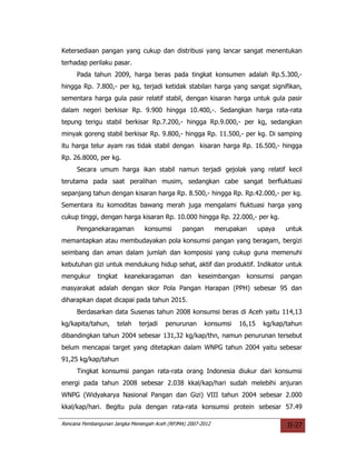 Ketersediaan pangan yang cukup dan distribusi yang lancar sangat menentukan
terhadap perilaku pasar.
     Pada tahun 2009, harga beras pada tingkat konsumen adalah Rp.5.300,-
hingga Rp. 7.800,- per kg, terjadi ketidak stabilan harga yang sangat signifikan,
sementara harga gula pasir relatif stabil, dengan kisaran harga untuk gula pasir
dalam negeri berkisar Rp. 9.900 hingga 10.400,-. Sedangkan harga rata-rata
tepung terigu stabil berkisar Rp.7.200,- hingga Rp.9.000,- per kg, sedangkan
minyak goreng stabil berkisar Rp. 9.800,- hingga Rp. 11.500,- per kg. Di samping
itu harga telur ayam ras tidak stabil dengan kisaran harga Rp. 16.500,- hingga
Rp. 26.8000, per kg.
     Secara umum harga ikan stabil namun terjadi gejolak yang relatif kecil
terutama pada saat peralihan musim, sedangkan cabe sangat berfluktuasi
sepanjang tahun dengan kisaran harga Rp. 8.500,- hingga Rp. Rp.42.000,- per kg.
Sementara itu komoditas bawang merah juga mengalami fluktuasi harga yang
cukup tinggi, dengan harga kisaran Rp. 10.000 hingga Rp. 22.000,- per kg.
     Penganekaragaman           konsumsi       pangan        merupakan     upaya    untuk
memantapkan atau membudayakan pola konsumsi pangan yang beragam, bergizi
seimbang dan aman dalam jumlah dan komposisi yang cukup guna memenuhi
kebutuhan gizi untuk mendukung hidup sehat, aktif dan produktif. Indikator untuk
mengukur      tingkat   keanekaragaman        dan    keseimbangan    konsumsi      pangan
masyarakat adalah dengan skor Pola Pangan Harapan (PPH) sebesar 95 dan
diharapkan dapat dicapai pada tahun 2015.
     Berdasarkan data Susenas tahun 2008 konsumsi beras di Aceh yaitu 114,13
kg/kapita/tahun,     telah    terjadi   penurunan       konsumsi   16,15    kg/kap/tahun
dibandingkan tahun 2004 sebesar 131,32 kg/kap/thn, namun penurunan tersebut
belum mencapai target yang ditetapkan dalam WNPG tahun 2004 yaitu sebesar
91,25 kg/kap/tahun
     Tingkat konsumsi pangan rata-rata orang Indonesia diukur dari konsumsi
energi pada tahun 2008 sebesar 2.038 kkal/kap/hari sudah melebihi anjuran
WNPG (Widyakarya Nasional Pangan dan Gizi) VIII tahun 2004 sebesar 2.000
kkal/kap/hari. Begitu pula dengan rata-rata konsumsi protein sebesar 57.49

Rencana Pembangunan Jangka Menengah Aceh (RPJMA) 2007-2012                          II-27
 