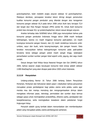 gram/kapita/hari, telah melebihi angka anjuran sebesar 52 gram/kapita/hari.
Meskipun demikian, pencapaian tersebut belum diiringi dengan pemenuhan
kualitas konsumsi pangan penduduk yang ditandai dengan skor keragaman
konsumsi pangan sebesar 81,9 pada tahun 2008 untuk Aceh baru tercapai 73,4
dari target skor Pola Pangan Harapan (PPH) senilai 95. Untuk Aceh konsumsi
protein baru tercapai 30,1 gr protein/kapita/hari, belum sesuai dengan anjuran.
     Analisis terhadap data SUSENAS tahun 2008 juga menunjukkan bahwa pola
konsumsi pangan penduduk Indonesia hingga tahun 2008 masih terdapat
ketimpangan, karena (1) masih tingginya konsumsi padi-padian; (2) masih
kurangnya konsumsi pangan hewani; dan (3) masih rendahnya konsumsi umbi-
umbian, sayur dan buah, serta kacang-kacangan, dan pangan hewani. Data
tersebut menunjukkan bahwa ketergantungan konsumsi pada padi-padian
terutama beras sebagai          pangan pokok        masih sangat   tinggi, sedangkan
pemanfaatan sumber–sumber pangan lokal seperti umbi, jagung, dan sagu masih
rendah.
     Sesuai dengan hasil Widya Karya Nasional Pangan dan Gizi (WNPG) tahun
2004, bahwa sasaran angka kecukupan konsumsi total energi adalah sebesar
2.000 Kkal/kap/hari yang akan dicapai pada tahun 2020 untuk Indonesia.


2.2.2.9     Penyuluhan

     Undang-undang Nomor 16 Tahun 2006 tentang Sistem Penyuluhan
Pertanian, Perikanan dan Kehutanan dalam pasal 1 disebutkan bahwa penyuluhan
merupakan proses pembelajaran bagi pelaku utama serta pelaku usaha agar
mereka mau dan mampu menolong dan mengorganisasikan dirinya dalam
mengakses informasi pasar, teknologi, permodalan dan sumber daya lainnya
sebagai upaya untuk meningkatkan produktifitas, efisiensi usaha, pendapatan dan
kesejahteraannya, serta meningkatkan kesadaran dalam pelestarian fungsi
lingkungan hidup.
     Penyuluh adalah ujung tombak dalam mencerdaskan dan memberdayakan
petani yang merupakan pelaku utama pembangunan pertanian.


Rencana Pembangunan Jangka Menengah Aceh (RPJMA) 2007-2012                     II-28
 
