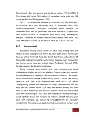 Dalam Negeri). Dari data yang tersedia jumlah perusahaan PMA dan PMDN di
Aceh hingga akhir tahun 2009 adalah 269 perusahaan yang terdiri dari 121
perusahaan PMA dan 168 perusahaan PMDN.
     Dari 121 perusahaan PMA, sebanyak 36 perusahaan yang tidak aktif/macet,
11 perusahaan yang telah berproduksi serta 74 perusahaan dalam tahap
pembangunan/persiapan.          Sedangkan       perusahaan   PMDN   sebanyak    168
perusahaan terdiri dari 105 perusahaan yang tidak aktif/macet, 47 perusahaan
telah berproduksi serta 16 perusahaan yang masih tahap pembangunan/
persiapan. Sementara itu, realisasi investasi sampai dengan akhir tahun 2009
untuk PMA sebesar US$ 143.318.795.166 dan PMDN Rp. 6.280.047.045.730.


2.2.3       Keuangan Aceh

     Berdasarkan Undang-undang Nomor 34 tahun 2000 tentang Pajak dan
Retribusi Daerah, Undang-Undang Nomor 33 tahun 2004 tentang Perimbangan
Keuangan antara Pemerintah Pusat dan Daerah dan Undang-undang Nomor 11
Tahun 2006 tentang Pemerintahan Aceh, Sumber Keuangan Aceh menjadi lebih
luas. Sumber-sumber keuangan tersebut adalah Pendapatan Asli Aceh (PAA),
Dana Perimbangan dan Dana Otonomi Khusus.
     Selama beberapa tahun terakhir Aceh telah menerima arus masuk
pendapatan yang belum pernah terjadi sebelunya. Tingkat sumber daya keuangan
Aceh diperkirakan terus meningkat pada tahun-tahun mendatang.          Pendapatan
terebut teruma karena adanya Undang-Undang Nomor 11 tahun 2006 tentang
Pemerintah Aceh yang mulai diimplementasikan sejak tahun 2008. Melalui
Undang-Undang tersebut Aceh mendapat hak berupa dana tambahan bagi hasil
Migas dan dana otonomi khusus. Akan tetapi hak tersebut terbatas pada masa
waktu 20 tahun. Penerimaan Aceh dari dana otonomi khusus yang dimulai sejak
tahun 2008 terus meningkat. Pada tahun 2008 kemampuan fiskal Aceh meningkat
sangat signifikan dengan nilai mencapai Rp 5.167.853.549.264. kemudian pada
tahun 2009 meningkat lagi menjadi Rp 6.786.212.000.000. Ini merupakan
kekuatan fiskal Aceh yang harus dapat dimanfaatkan semaksimal mungkin untuk


Rencana Pembangunan Jangka Menengah Aceh (RPJMA) 2007-2012                     II-31
 