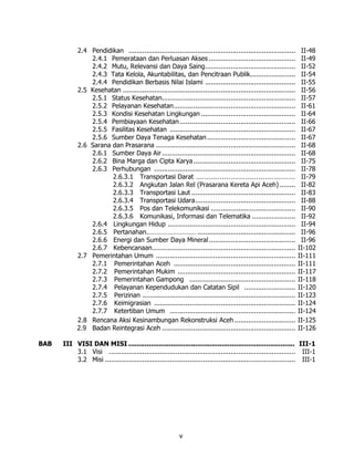 2.4 Pendidikan .....................................................................................      II-48
                2.4.1 Pemerataan dan Perluasan Akses ............................................                     II-49
                2.4.2 Mutu, Relevansi dan Daya Saing..............................................                    II-52
                2.4.3 Tata Kelola, Akuntabilitas, dan Pencitraan Publik.......................                        II-54
                2.4.4 Pendidikan Berbasis Nilai Islami ..............................................                 II-55
            2.5 Kesehatan ........................................................................................    II-56
                2.5.1 Status Kesehatan....................................................................            II-57
                2.5.2 Pelayanan Kesehatan..............................................................               II-61
                2.5.3 Kondisi Kesehatan Lingkungan ................................................                   II-64
                2.5.4 Pembiayaan Kesehatan ...........................................................                II-66
                2.5.5 Fasilitas Kesehatan ................................................................            II-67
                2.5.6 Sumber Daya Tenaga Kesehatan .............................................                      II-67
            2.6 Sarana dan Prasarana .......................................................................          II-68
                2.6.1 Sumber Daya Air ....................................................................            II-68
                2.6.2 Bina Marga dan Cipta Karya ....................................................                 II-75
                2.6.3 Perhubungan ........................................................................            II-78
                       2.6.3.1 Transportasi Darat ..............................................                      II-79
                       2.6.3.2 Angkutan Jalan Rel (Prasarana Kereta Api Aceh) ........                                II-82
                       2.6.3.3 Transportasi Laut .....................................................                II-83
                       2.6.3.4 Transportasi Udara...................................................                  II-88
                       2.6.3.5 Pos dan Telekomunikasi ...........................................                     II-90
                       2.6.3.6 Komunikasi, Informasi dan Telematika ......................                            II-92
                2.6.4 Lingkungan Hidup .................................................................              II-94
                2.6.5 Pertanahan.……………………… ..................................................                         II-96
                2.6.6 Energi dan Sumber Daya Mineral ............................................                     II-96
                2.6.7 Kebencanaan.........................................................................           II-102
            2.7 Pemerintahan Umum .......................................................................            II-111
                2.7.1 Pemerintahan Aceh ..............................................................               II-111
                2.7.2 Pemerintahan Mukim ............................................................                II-117
                2.7.3 Pemerintahan Gampong ......................................................                    II-118
                2.7.4 Pelayanan Kependudukan dan Catatan Sipil ..........................                            II-120
                2.7.5 Perizinan ..............................................................................       II-123
                2.7.6 Keimigrasian ........................................................................          II-124
                2.7.7 Ketertiban Umum ................................................................               II-124
            2.8 Rencana Aksi Kesinambungan Rekonstruksi Aceh ...............................                         II-125
            2.9 Badan Reintegrasi Aceh ....................................................................          II-126

BAB   III VISI DAN MISI .................................................................................. III-1
          3.1 Visi ............................................................................................... III-1
          3.2 Misi ................................................................................................. III-1




                                                           v
 