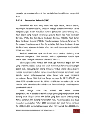 mengejar pertumbuhan ekonomi dan meningkatkan kesejahteraan masyarakat
Aceh.

2.2.3.1        Pendapatan Asli Aceh (PAA)


       Pendapatan Asli Aceh (PAA) terdiri atas pajak daerah, retribusi daerah,
keuntungan perusahaan daerah, zakat dan berbagai sumber PAD lainnya. Secara
komposisi pajak daerah merupakan sumber pemasukan utama terhadap PAA.
Pajak daerah yang menjadi kewenangan provinsi terdiri atas Pajak Kendaraan
Bermotor (PKB), Bea Balik Nama Kendaraan Bermotor (BBNKB), Pajak Bahan
Bakar Kenderaan Bermotor (PBBKB), Pajak Pemanfaatan Air Bawah Tanah dan Air
Permukaan, Pajak Kendaraan di Atas Air, serta Bea Balik Nama Kendaraan di Atas
Air. Penerimaan pajak daerah hingga tahun 2009 masih didominasi oleh jenis PKB,
BBNKB, dan PBBKB.
       Realisasi penerimaan pajak daerah dua tahun terakhir cenderung tidak
mengalami peningkatan. Tahun 2008 dan Tahun 2009 pemasukan PPA dari pajak
daerah persis sama yaitu berjumlah Rp 476.975.000.000,-
       Selain pajak daerah, retribusi dan zakat juga merupakan bagian dari PAA
yang    memiliki prospek      cukup baik untuk memperkuat kemampuan keuangan
daerah pada masa yang akan datang. Walaupun retribusi selama 5 tahun terakhir
realisasi penerimaannya belum mampu mengimbangi realisasi penerimaan pajak
daerah,    namun      perkembangannya        setiap    tahun   juga   terus   mengalami
peningkatan. Tahun 2008 Restribusi Darah mencapai Rp 12.705.574.475 dan
tahun 2009 meningkat menjadi Rp 13.264.165.424 atau meningkat 4.39. Hal ini
ditandai mulai membaiknya kondisi ekonomi dan membaiknya penyelenggaraan
pemerintahan daerah.
       Zakat     sebagai      salah      satu     sumber       PAA    belum     dikelola
dengan baik. Hal ini disebabkan belum adanya Qanun yang mengatur lebih lanjut
tentang zakat sebagai sumber PAA seperti yang diatur dalam Undang-undang
Nomor 11 tahun 2006 tentang Pemerintahan Aceh. Penerimaan zakat juga terus
mengalami peningkatan. Tahun 2008 penerimaan dari zakat hanya mencapai
Rp 1.836.000.000, meningkat tajam pada tahun 2009 menjadi Rp 3.000.000.000.

Rencana Pembangunan Jangka Menengah Aceh (RPJMA) 2007-2012                        II-32
 