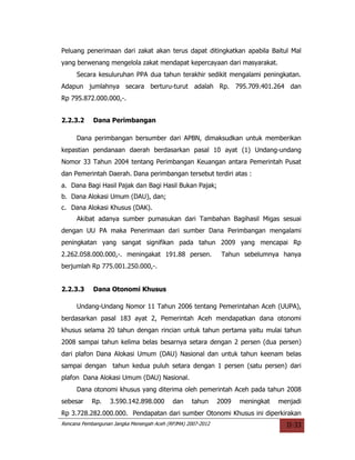 Peluang penerimaan dari zakat akan terus dapat ditingkatkan apabila Baitul Mal
yang berwenang mengelola zakat mendapat kepercayaan dari masyarakat.
     Secara kesuluruhan PPA dua tahun terakhir sedikit mengalami peningkatan.
Adapun jumlahnya secara berturu-turut adalah Rp. 795.709.401.264 dan
Rp 795.872.000.000,-.


2.2.3.2     Dana Perimbangan

     Dana perimbangan bersumber dari APBN, dimaksudkan untuk memberikan
kepastian pendanaan daerah berdasarkan pasal 10 ayat (1) Undang-undang
Nomor 33 Tahun 2004 tentang Perimbangan Keuangan antara Pemerintah Pusat
dan Pemerintah Daerah. Dana perimbangan tersebut terdiri atas :
a. Dana Bagi Hasil Pajak dan Bagi Hasil Bukan Pajak;
b. Dana Alokasi Umum (DAU), dan;
c. Dana Alokasi Khusus (DAK).
     Akibat adanya sumber pumasukan dari Tambahan Bagihasil Migas sesuai
dengan UU PA maka Penerimaan dari sumber Dana Perimbangan mengalami
peningkatan yang sangat signifikan pada tahun 2009 yang mencapai Rp
2.262.058.000.000,-. meningakat 191.88 persen.                Tahun sebelumnya hanya
berjumlah Rp 775.001.250.000,-.


2.2.3.3     Dana Otonomi Khusus

     Undang-Undang Nomor 11 Tahun 2006 tentang Pemerintahan Aceh (UUPA),
berdasarkan pasal 183 ayat 2, Pemerintah Aceh mendapatkan dana otonomi
khusus selama 20 tahun dengan rincian untuk tahun pertama yaitu mulai tahun
2008 sampai tahun kelima belas besarnya setara dengan 2 persen (dua persen)
dari plafon Dana Alokasi Umum (DAU) Nasional dan untuk tahun keenam belas
sampai dengan tahun kedua puluh setara dengan 1 persen (satu persen) dari
plafon Dana Alokasi Umum (DAU) Nasional.
     Dana otonomi khusus yang diterima oleh pemerintah Aceh pada tahun 2008
sebesar    Rp.     3.590.142.898.000       dan     tahun     2009   meningkat   menjadi
Rp 3.728.282.000.000. Pendapatan dari sumber Otonomi Khusus ini diperkirakan
Rencana Pembangunan Jangka Menengah Aceh (RPJMA) 2007-2012                        II-33
 