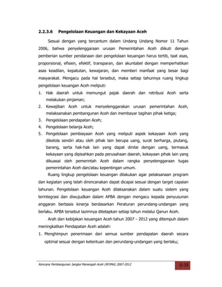 2.2.3.6     Pengelolaan Keuangan dan Kekayaan Aceh

      Sesuai dengan yang tercantum dalam Undang Undang Nomor 11 Tahun
2006, bahwa penyelenggaraan urusan Pemerintahan Aceh diikuti dengan
pemberian sumber pendanaan dan pengelolaan keuangan harus tertib, taat asas,
proporsional, efisien, efektif, transparan, dan akuntabel dengan memperhatikan
asas keadilan, kepatutan, kewajaran, dan memberi manfaat yang besar bagi
masyarakat. Mengacu pada hal tersebut, maka setiap tahunnya ruang lingkup
pengelolaan keuangan Aceh meliputi:
1.   Hak daerah untuk memungut pajak daerah dan retribusi Aceh serta
     melakukan pinjaman;
2.   Kewajiban Aceh untuk menyelenggarakan urusan pemerintahan Aceh,
     melaksanakan pembangunan Aceh dan membayar tagihan pihak ketiga;
3.   Pengelolaan pendapatan Aceh;
4.   Pengelolaan belanja Aceh;
5.   Pengelolaan pembiayaan Aceh yang meliputi aspek kekayaan Aceh yang
     dikelola sendiri atau oleh pihak lain berupa uang, surat berharga, piutang,
     barang, serta hak-hak lain yang dapat dinilai dengan uang, termasuk
     kekayaan yang dipisahkan pada perusahaan daerah, kekayaan pihak lain yang
     dikuasai oleh pemerintah Aceh dalam rangka penyelenggaraan tugas
     pemerintahan Aceh dan/atau kepentingan umum.
      Ruang lingkup pengelolaan keuangan dilakukan agar pelaksanaan program
dan kegiatan yang telah direncanakan dapat dicapai sesuai dengan target capaian
tahunan. Pengelolaan keuangan Aceh dilaksanakan dalam suatu sistem yang
terintegrasi dan diwujudkan dalam APBA dengan mengacu kepada penyusunan
anggaran berbasis kinerja berdasarkan Peraturan perundang-undangan yang
berlaku. APBA tersebut lazimnya ditetapkan setiap tahun melalui Qanun Aceh.
      Arah dan kebijakan keuangan Aceh tahun 2007 - 2012 yang ditempuh dalam
meningkatkan Pendapatan Aceh adalah:
1. Menghimpun penerimaan dari semua sumber pendapatan daerah secara
     optimal sesuai dengan ketentuan dan perundang-undangan yang berlaku;




Rencana Pembangunan Jangka Menengah Aceh (RPJMA) 2007-2012                  II-35
 