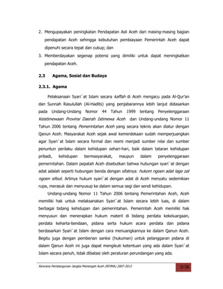 2. Mengupayakan peningkatan Pendapatan Asli Aceh dari masing-masing bagian
   pendapatan Aceh sehingga kebutuhan pembiayaan Pemerintah Aceh dapat
   dipenuhi secara tepat dan cukup; dan
3. Memberdayakan segenap potensi yang dimiliki untuk dapat meningkatkan
   pendapatan Aceh.

2.3        Agama, Sosial dan Budaya

2.3.1. Agama

       Pelaksanaan Syari`at Islam secara kaffah di Aceh mengacu pada Al-Qur’an
dan Sunnah Rasulullah (Al-Hadits) yang penjabarannya lebih lanjut didasarkan
pada     Undang-Undang       Nomor     44   Tahun     1999   tentang   Penyelenggaraan
Keistimewaan Provinsi Daerah Istimewa Aceh              dan Undang-undang Nomor 11
Tahun 2006 tentang Pemerintahan Aceh yang secara teknis akan diatur dengan
Qanun Aceh. Masyarakat Aceh sejak awal kemerdekaan sudah memperjuangkan
agar Syari`at Islam secara formal dan resmi menjadi sumber nilai dan sumber
penuntun perilaku dalam kehidupan sehari-hari, baik dalam tataran kehidupan
pribadi,     kehidupan      bermasyarakat,        maupun     dalam     penyelenggaraan
pemerintahan. Dalam pepatah Aceh disebutkan bahwa hubungan syari`at dengan
adat adalah seperti hubungan benda dengan sifatnya: hukom ngoen adat lage zat
ngoen sifeut. Artinya hukum syari`at dengan adat di Aceh menyatu sedemikian
rupa, merasuk dan menyusup ke dalam semua segi dan sendi kehidupan.
       Undang-undang Nomor 11 Tahun 2006 tentang Pemerintahan Aceh, Aceh
memiliki hak untuk melaksanakan Syari`at Islam secara lebih luas, di dalam
berbagai bidang kehidupan dan pemerintahan. Pemerintah Aceh memiliki hak
menyusun dan menerapkan hukum materil di bidang perdata kekeluargaan,
perdata keharta-bendaan, pidana serta hukum acara perdata dan pidana
berdasarkan Syari`at Islam dengan cara menuangkannya ke dalam Qanun Aceh.
Begitu juga dengan pemberian sanksi (hukuman) untuk pelanggaran pidana di
dalam Qanun Aceh ini juga dapat mengikuti ketentuan yang ada dalam Syari`at
Islam secara penuh, tidak dibatasi oleh peraturan perundangan yang ada.


Rencana Pembangunan Jangka Menengah Aceh (RPJMA) 2007-2012                       II-36
 