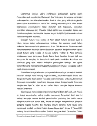 Selanjutnya     sebagai     upaya      pemantapan       pelaksanaan   Syariat   Islam,
Pemerintah Aceh membentuk Mahkamah Syar`iyah yang berwenang menangani
perkara perdata dan pidana berdasarkan Syari`at Islam, yang telah dituangkan ke
dalam Qanun Aceh Nomor 10 Tahun 2002 tentang Peradilan Syari’at Islam. Dalam
pelaksanaan     penuntutannya       tetap     dilakukan      oleh   kejaksaan,   sedangkan
penyidikan dilakukan oleh Wilayatul Hisbah (WH) yang merupakan bagian dari
Polisi Pamong Praja dan Penyidik Pegawai Negeri Sipil (PPNS) di bawah koordinasi
Kepolisian Republik Indonesia.
     Sebagian hukum yang berlaku di Aceh adalah hukum berdasar Syari`at
Islam, namun dalam pelaksanaannya lembaga dan aparatur pusat belum
maksimal dalam memahami qanun-qanun Aceh. Oleh karena itu Pemerintah Aceh
perlu memberikan dukungan berupa sosialisasi, pelatihan dan pemahaman kepada
aparat hukum yang berada di bawah instansi vertikal di Aceh sehingga
pelaksanaan tugas penerapan Syariat Islam dapat berjalan dengan baik dan
sempurna. Di samping itu, Pemerintah Aceh perlu melakukan koordinasi dan
konsultasi yang lebih intensif mengenai pembiayaan lembaga dan aparat
pemerintah yang melaksanakan tugas khusus (otonomi khusus) yang pada saat ini
masih belum memadai.
     Penyediaan tenaga pelaksana penegakan hukum sebagai perangkat provinsi,
yaitu WH sebagai Polisi Pamong Praja dan PPNS, belum terintegrasi antara satu
dengan lainnya ke dalam sistem yang ada secara memadai. untuk itu, Pemerintah
Aceh perlu menetapkan model yang dianggap sesuai dengan kondisi Aceh yang
menjalankan Syari`at Islam secara kaffah dalam kerangka Negara Kesatuan
Republik Indonesia.
     Dalam upaya mempercepat implementasi Syariat Islam dan adat Aceh hingga
ke tingkat pemerintahan paling rendah (gampong), Pemerintah Aceh saat ini
sedang berupaya menata kembali pemerintahan gampong dan mukim sesuai
dengan tuntunan dan aturan adat, antara lain dengan mengembalikan pimpinan
gampong kepada Keuchik dan Teungku Imeum bersama Tuha Peuet, serta
membentuk kembali Lembaga Mukim dengan Qanun Aceh Nomor 4 Tahun 2003
tentang Pemerintahan Mukim dalam Provinsi Nanggroe Aceh Darussalam. Tetapi

Rencana Pembangunan Jangka Menengah Aceh (RPJMA) 2007-2012                            II-37
 