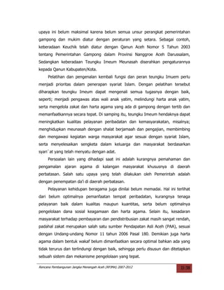 upaya ini belum maksimal karena belum semua unsur perangkat pemerintahan
gampong dan mukim diatur dengan peraturan yang setara. Sebagai contoh,
keberadaan Keuchik telah diatur dengan Qanun Aceh Nomor 5 Tahun 2003
tentang Pemerintahan Gampong dalam Provinsi Nanggroe Aceh Darussalam,
Sedangkan keberadaan Teungku Imeum Meunasah diserahkan pengaturannya
kepada Qanun Kabupaten/Kota.
     Pelatihan dan pengenalan kembali fungsi dan peran teungku Imuem perlu
menjadi prioritas dalam penerapan syariat Islam. Dengan pelatihan tersebut
diharapkan teungku Imeum dapat mengenali semua tugasnya dengan baik,
seperti; menjadi pengawas atas wali anak yatim, melindungi harta anak yatim,
serta mengelola zakat dan harta agama yang ada di gampong dengan tertib dan
memanfaatkannya secara tepat. Di samping itu, teungku Imeum hendaknya dapat
meningkatkan kualitas pelayanan peribadatan dan kemasyarakatan, misalnya;
menghidupkan meunasah dengan shalat berjamaah dan pengajian, membimbing
dan mengawasi kegiatan warga masyarakat agar sesuai dengan syariat Islam,
serta menyelesaikan sengketa dalam keluarga dan masyarakat berdasarkan
syari`at yang telah menyatu dengan adat.
     Persoalan lain yang dihadapi saat ini adalah kurangnya pemahaman dan
pengamalan ajaran agama di kalangan masyarakat khususnya di daerah
perbatasan. Salah satu upaya yang telah dilakukan oleh Pemerintah adalah
dengan penempatan da’i di daerah perbatasan.
     Pelayanan kehidupan beragama juga dinilai belum memadai. Hal ini terlihat
dari belum optimalnya pemanfaatan tempat peribadatan, kurangnya tenaga
pelayanan baik dalam kualitas maupun kuantitas, serta belum optimalnya
pengelolaan dana sosial keagamaan dan harta agama. Selain itu, kesadaran
masyarakat terhadap pembayaran dan pendistribusian zakat masih sangat rendah,
padahal zakat merupakan salah satu sumber Pendapatan Asli Aceh (PAA), sesuai
dengan Undang-undang Nomor 11 tahun 2006 Pasal 180. Demikian juga harta
agama dalam bentuk wakaf belum dimanfaatkan secara optimal bahkan ada yang
tidak terurus dan terlindungi dengan baik, sehingga perlu disusun dan ditetapkan
sebuah sistem dan mekanisme pengelolaan yang tepat.

Rencana Pembangunan Jangka Menengah Aceh (RPJMA) 2007-2012                 II-38
 