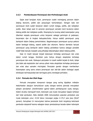 2.3.3      Pemberdayaan Perempuan dan Perlindungan Anak

     Sejak awal kerajaan Aceh, perempuan sudah memegang peranan dalam
bidang ekonomi, politik dan perjuangan kemerdekaan. Dengan kata lain
perempuan Aceh sudah berperan dalam rumah tangga, politik, dan kebijakan
publik. Akan tetapi saat ini peranan perempuan semakin kecil terutama dalam
bidang politik dan kebijakan publik. Disamping itu kurang sekali kesempatan yang
diberikan kepada perempuan untuk berperan sebagai pemimpin di pedesaan,
kecamatan dan di tingkat kabupaten/kota. Hanya sedikit perempuan yang
berkiprah dalam bidang pemerintahan. Bagaimanapun perempuan punya potensi
dalam berbagai bidang, seperti politik dan ekonomi. Namun demikian banyak
perempuan yang berkiprah dalam bidang pendidikan karena sebagai pendidik
relatif tidak banyak masalah yang dihadapi dibandingkan dalam bidang politik.
     Saat ini masih banyak terjadi kekerasan terhadap perempuan dan anak
dalam rumah tangga. Demikian pula halnya dengan eksploitasi terhadap
perempuan dan anak. Walaupun persoalan ini masih sedikit terjadi di Aceh, tetapi
jika tidak ada kepedulian dari semua pihak maka eksploitasi terhadap perempuan
dan anak akan semakin meningkat. Persoalan gender dengan memberikan
kesempatan yang sama antara perempuan dan laki-laki dalam berbagai aspek
kehidupan bermasyarakat dan bernegara perlu mendapat perhatian.


2.3.4 Pemuda dan Olah Raga

     Pemuda merupakan komponen bangsa yang sering dijadikan indikator
keberhasilan ataupun kemunduran suatu bangsa karena pemuda merupakan
pelopor perubahan (tranformation agent) dalam pembangunan suatu bangsa.
Dalam struktur demografi Aceh, kelompok usia muda merupakan bagian terbesar
dari total penduduk. Data statistik 2008 menunjukkan populasi penduduk usia
muda kelompok umur 15-44 tahun mencapai angka 2.175,7 juta jiwa (50,67
persen). Kenyataan ini menunjukan bahwa penduduk Aceh tergolong kelompok
penduduk ekspansif karena sebagian besar penduduknya berada dalam kelompok



Rencana Pembangunan Jangka Menengah Aceh (RPJMA) 2007-2012                  II-40
 