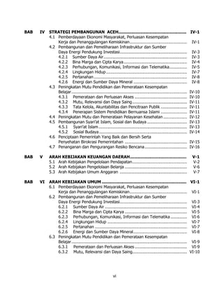 BAB   IV   STRATEGI PEMBANGUNAN ACEH.....................................................                              IV-1
           4.1 Pemberdayaan Ekonomi Masyarakat, Perluasan Kesempatan
               Kerja dan Penanggulangan Kemiskinan..............................................                        IV-1
           4.2 Pembangunan dan Pemeliharaan Infrastruktur dan Sumber
               Daya Energi Pendukung Investasi......................................................                    IV-3
               4.2.1 Sumber Daya Air ...................................................................                IV-3
               4.2.2 Bina Marga dan Cipta Karya...................................................                      IV-4
               4.2.3 Perhubungan, Komunikasi, Informasi dan Telematika..............                                    IV-5
               4.2.4 Lingkungan Hidup .................................................................                 IV-7
               4.2.5 Pertanahan ...........................................................................             IV-8
               4.2.6 Energi dan Sumber Daya Mineral ...........................................                         IV-8
           4.3 Peningkatan Mutu Pendidikan dan Pemerataan Kesempatan
               Belajar .............................................................................................   IV-10
               4.3.1 Pemerataan dan Perluasan Akses ..........................................                         IV-10
               4.3.2 Mutu, Relevansi dan Daya Saing ............................................                       IV-11
               4.3.3 Tata Kelola, Akuntabilitas dan Pencitraan Publik .....................                            IV-11
               4.3.4 Penerapan Sistem Pendidikan Bernuansa Islami .....................                                IV-11
           4.4 Peningkatan Mutu dan Pemerataan Pelayanan Kesehatan ...................                                 IV-12
           4.5 Pembangunan Syari’at Islam, Sosial dan Budaya ................................                          IV-13
               4.5.1 Syari’at Islam .......................................................................            IV-13
               4.5.2 Sosial Budaya.......................................................................              IV-14
           4.6 Penciptaan Pemerintah Yang Baik dan Bersih Serta
               Penyehatan Birokrasi Pemerintahan ..................................................                    IV-15
           4.7 Penanganan dan Pengurangan Resiko Bencana ..................................                            IV-16

BAB   V    ARAH KEBIJAKAN KEUANGAN DAERAH............................................                                   V-1
           5.1 Arah Kebijakan Pengelolaan Pendapatan............................................                        V-2
           5.2 Arah Kebijakan Pengelolaan Belanja ..................................................                    V-6
           5.3 Arah Kebijakan Umum Anggaran ......................................................                      V-7

BAB   VI   ARAH KEBIJAKAN UMUM .................................................................. VI-1
           6.1 Pemberdayaan Ekonomi Masyarakat, Perluasan Kesempatan
               Kerja dan Penanggulangan Kemiskinan.............................................. VI-1
           6.2 Pembangunan dan Pemeliharaan Infrastruktur dan Sumber
               Daya Energi Pendukung Investasi...................................................... VI-3
               6.2.1 Sumber Daya Air .................................................................. VI-4
               6.2.2 Bina Marga dan Cipta Karya .................................................. VI-5
               6.2.3 Perhubungan, Komunikasi, Informasi dan Telematika ............. VI-6
               6.2.4 Lingkungan Hidup ................................................................ VI-7
               6.2.5 Pertanahan .......................................................................... VI-7
               6.2.6 Energi dan Sumber Daya Mineral........................................... VI-8
           6.3 Peningkatan Mutu Pendidikan dan Pemerataan Kesempatan
               Belajar ............................................................................................. VI-9
               6.3.1 Pemerataan dan Perluasan Akses .......................................... VI-9
               6.3.2 Mutu, Relevansi dan Daya Saing............................................ VI-10




                                                           vi
 