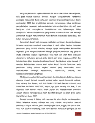 Program pembinaan kepemudaan saat ini belum terkoordinir secara optimal,
baik pada tingkat nasional, provinsi, maupun kabupaten/kota. Rendahnya
partisipasi masyarakat, dunia usaha, dan organisasi-organisasi kepemudaan dalam
peningkatan SDM dan produktivitas pemuda menyebabkan fokus pembinaan
pemuda belum mengarah pada peningkatan keterampilan hidup (life skill) yang
bertujuan     untuk     meningkatkan      kesejahteraan      dan    kelangsungan     hidup
(livelyhood). Pembinaan-pembinaan yang selama ini dilakukan baik oleh lembaga
pemerintah maupun non pemerintah masih bersifat parsial (satu aspek saja) dan
belum menyeluruh (holistic).
     Pemerintah daerah telah berupaya melakukan pembinaan dan pemberdayaan
terhadap organisasi-organisasi kepemudaan di Aceh dalam bentuk dukungan
pendanaan yang bersifat stimulan, sebagai upaya meningkatkan kemandirian
organisasi guna mengaktualisasikan berbagai program pembinaan bagi generasi
muda. Beberapa kegiatan kepemudaan yang telah dan akan terus dilakukan
diantaranya; pertukaran pemuda antar daerah dan antar negara, pemilihan dan
keikutsertaan dalam kegiatan Paskibraka Daerah dan Nasional setiap tanggal 17
Agustus, keikutsertaan pemuda Aceh dalam Kapal Pemuda Nusantara, serta
pembinaan      dialog    pemuda      tingkat    provinsi     yang   dimaksudkan      untuk
menumbuhkan           semangat      kebersamaan,        keterbukaan,    toleransi,    dan
kesetiakawanan sosial yang tinggi.
     Meskipun mengalami berbagai hambatan dan keterbatasan, beberapa cabang
olahraga di Aceh berhasil mengukir prestasi dalam kancah kompetisi nasional.
Pada cabang Bola Basket, klub bola basket PIM Aceh berhasil menjadi juara
KOBATAMA BRITAMA 2005/2006, begitu juga pada cabang bola kaki, 2 tim
sepakbola Aceh berhasil masuk dalam jajaran elit persepakbolaan Indonesia
dengan lolosnya Persiraja Banda Aceh dan PSSB Bireuen ke dalam divisi utama
Ligina Djarum Super 2007.
     Prestasi pemuda di bidang olah raga saat ini belum begitu membanggakan.
Hanya beberapa cabang olahraga saja yang mampu menghasilkan prestasi
gemilang di tingkat nasional, yaitu; cabang angkat berat, anggar, dan pencak silat.
Pada PON 2004 di Palembang, Aceh hanya berhasil menduduki peringkat 21 dari

Rencana Pembangunan Jangka Menengah Aceh (RPJMA) 2007-2012                           II-42
 