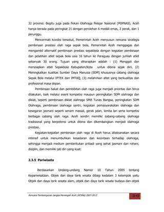 32 provinsi. Begitu juga pada Pekan Olahraga Pelajar Nasional (POPNAS), Aceh
hanya berada pada peringkat 21 dengan perolehan 6 medali emas, 2 perak, dan 1
perunggu.
     Mencermati kondisi tersebut, Pemerintah Aceh menyusun rencana strategis
pembinaan prestasi olah raga sepak bola, Pemerintah Aceh menggagas dan
mengambil alternatif pembinaan prestasi sepakbola dengan kegiatan pembinaan
dan pelatihan atlet sepak bola usia 16 tahun ke Paraguay dengan jumlah atlet
sebanyak 30 orang. Tujuan yang diharapkan adalah : (1) Menggali dan
menyiapkan atlet Sepakbola Kabupaten/Kota                    untuk dibina sejak dini, (2)
Meningkatkan kualitas Sumber Daya Manusia (SDM) khususnya cabang olahraga
Sepak Bola melalui IPTEK dan IMTAQ, (3) melahirkan atlet yang berkualitas dan
profesional masa depan.
     Pembinaan bakat dan pembibitan olah raga juga menjadi prioritas dan terus
dilakukan, baik melalui event kompetisi maupun peningkatan SDM olahraga dan
diklat, seperti pembinaan diklat olahraga SMA Tunas Bangsa, peningkatan SDM
Olahraga, pembinaan olahraga santri, kegiatan pemasyarakatan olahraga dan
kesegaran jasmani seperti senam massal, gerak jalan, lomba lari serta kompetisi
berbagai cabang olah raga. Aceh sendiri memiliki cabang-cabang olahraga
tradisional yang berpotensi untuk dibina dan dikembangkan menjadi olahraga
prestasi.
     Kegiatan-kegiatan pembinaan olah raga di Aceh harus dilaksanakan secara
intensif untuk menumbuhkan kesadaran dan kecintaan terhadap olahraga,
sehingga menjadi medium pembentukan pribadi yang sehat jasmani dan rohani,
disiplin, dan memiliki jati diri yang kuat.


2.3.5 Pariwisata


       Berdasarkan       Undang-undang         Nomor         10   Tahun   2009    tentang
Kepariwisataan. Objek dan daya tarik wisata dibagi kedalam 3 kelompok yaitu
Objek dan daya tarik wisata alam, objek dan daya tarik wisata budaya dan objek



Rencana Pembangunan Jangka Menengah Aceh (RPJMA) 2007-2012                          II-43
 