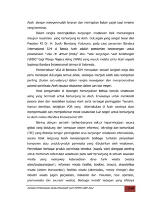 Aceh dengan mempermudah layanan dan meringakan beban pajak bagi investor
yang berminat.
         Dalam rangka meningkatkan kunjungan wisatawan baik mancanegara
maupun nusantara yang berkunjung ke Aceh. Dukungan yang sangat besar dari
Presiden RI Dr. H. Susilo Bambang Yodoyono, pada saat peresmian Bandara
Internasional SIM di Banda Aceh adalah pemberian kewenangan untuk
pelaksanaan “Visa On Arrival (VOA)” atau “Visa Kunjungan Saat Kedatangan
(VKSK)” bagi Warga Negara Asing (WNA) yang masuk melalui pintu Aceh seperti
layaknya Bandara Internasional lainnya di Indonesia.
         Pemberlakuan VOA di Bandara SIM merupakan sebuah langkah maju dan
perlu mendapat dukungan semua pihak, sekaligus menjadi salah satu komponen
penting (bukan satu-satunya) dalam rangka memajukan dan mempromosikan
potensi pariwisata Aceh kepada wisatawan dalam dan luar negeri.
         Hasil pengamatan di lapangan menunjukkan bahwa banyak wisatawan
asing yang berminat untuk berkunjung ke Aceh, khususnya untuk menikmati
pesona alam dan keindahan budaya Aceh serta berbagai peninggalan Tsunami.
Namun demikian, kebijakan VOA yang                diberlakukan di Aceh nantinya akan
mempermudah dan memperlancar minat wisatawan luar negeri untuk berkunjung
ke Aceh melalui Bandara Internasional SIM.
         Seiring dengan semakin berkembangnya sektor kepariwisataan secara
global yang didukung oleh kemajuan sistem informasi, teknologi dan komunikasi
(ITC) yang ditandai dengan peningkatan arus kunjungan wisatawan internasional,
secara tidak langsung telah mempengaruhi berbagai tuntutan penyediaan
komponen atau produk-produk pariwisata yang dibutuhkan oleh wisatawan.
Penyediaan berbagai produk pariwisata tersebut (supply side) dianggap penting
untuk memenuhi kebutuhan wisatawan pada saat berkunjung di sebuah kawasan
wisata     yang      mencakup       ketersediaan       daya   tarik   wisata   (wisata
alam/budaya/sejarah), informasi wisata (leaflet, booklet, brosur), aksesibilitas
wisata (sistem transportasi), fasilitas wisata (akomodasi, money changer) dan
industri wisata (agen perjalanan, makanan dan minuman, tour operator,
pramuwisata dan souvenir wisata). Berbagai inisiatif kedepan yang sifatnya

Rencana Pembangunan Jangka Menengah Aceh (RPJMA) 2007-2012                       II-46
 