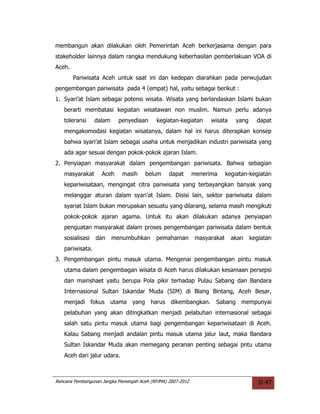 membangun akan dilakukan oleh Pemerintah Aceh berkerjasama dengan para
stakeholder lainnya dalam rangka mendukung keberhasilan pemberlakuan VOA di
Aceh.
        Pariwisata Aceh untuk saat ini dan kedepan diarahkan pada perwujudan
pengembangan pariwisata pada 4 (empat) hal, yaitu sebagai berikut :
1. Syari’at Islam sebagai potensi wisata. Wisata yang berlandaskan Islami bukan
   berarti membatasi kegiatan wisatawan non muslim. Namun perlu adanya
   toleransi     dalam     penyediaan      kegiatan-kegiatan       wisata     yang     dapat
   mengakomodasi kegiatan wisatanya, dalam hal ini harus diterapkan konsep
   bahwa syari’at Islam sebagai usaha untuk menjadikan industri pariwisata yang
   ada agar sesuai dengan pokok-pokok ajaran Islam.
2. Penyiapan masyarakat dalam pengembangan pariwisata. Bahwa sebagian
   masyarakat       Aceh     masih     belum     dapat       menerima      kegiatan-kegiatan
   kepariwisataan, mengingat citra pariwisata yang terbayangkan banyak yang
   melanggar aturan dalam syari’at Islam. Disisi lain, sektor pariwisata dalam
   syariat Islam bukan merupakan sesuatu yang dilarang, selama masih mengikuti
   pokok-pokok ajaran agama. Untuk itu akan dilakukan adanya penyiapan
   penguatan masyarakat dalam proses pengembangan pariwisata dalam bentuk
   sosialisasi   dan     menumbuhkan       pemahaman          masyarakat     akan    kegiatan
   pariwisata.
3. Pengembangan pintu masuk utama. Mengenai pengembangan pintu masuk
   utama dalam pengembagan wisata di Aceh harus dilakukan kesamaan persepsi
   dan mainshaet yaitu berupa Pola pikir terhadap Pulau Sabang dan Bandara
   Internasional Sultan Iskandar Muda (SIM) di Blang Bintang, Aceh Besar,
   menjadi fokus utama yang harus dikembangkan. Sabang mempunyai
   pelabuhan yang akan ditingkatkan menjadi pelabuhan internasional sebagai
   salah satu pintu masuk utama bagi pengembangan kepariwisataan di Aceh.
   Kalau Sabang menjadi andalan pintu masuk utama jalur laut, maka Bandara
   Sultan Iskandar Muda akan memegang peranan penting sebagai pntu utama
   Aceh dari jalur udara.



Rencana Pembangunan Jangka Menengah Aceh (RPJMA) 2007-2012                              II-47
 