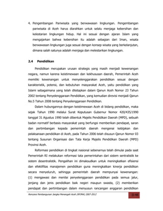 4. Pengembangan Pariwisata yang berwawasan lingkungan. Pengembangan
   pariwisata di Aceh harus diarahkan untuk selalu menjaga kebersihan dan
   kelestarian lingkungan hidup. Hal ini sesuai dengan ajaran Islam yang
   mengajarkan bahwa kebersihan itu adalah sebagian dari Iman, wisata
   berwawasan lingkungan juga sesuai dengan konsep wisata yang berkelanjutan,
   dimana salah satunya adalah menjaga dan melestarikan lingkungan.


2.4    Pendidikan

      Pendidikan merupakan urusan strategis yang masih menjadi kewenangan
negara, namun karena keistimewaan dan kekhususan daerah, Pemerintah Aceh
memiliki kewenangan untuk menyelenggarakan pendidikan sesuai dengan
karakteristik, potensi, dan kebutuhan masyarakat Aceh, yaitu pendidikan yang
Islami sebagaimana yang telah ditetapkan dalam Qanun Aceh Nomor 23 Tahun
2002 tentang Penyelenggaraan Pendidikan, yang kemudian direvisi menjadi Qanun
No.5 Tahun 2008 tentang Penyelenggaraan Pendidikan.
      Dalam hubungannya dengan keistimewaan Aceh di bidang pendidikan, maka
sejak Tahun 1990 melalui Surat Keputusan Gubernur Nomor 420/435/1990
tanggal 31 Agustus 1990 telah dibentuk Majelis Pendidikan Daerah (MPD), sebuah
badan normatif berbasis masyarakat yang berfungsi memberikan pendapat, saran
dan    pertimbangan      kepada     pemerintah     daerah    mengenai   kebijakan    dan
pelaksanaan pendidikan di Aceh, pada Tahun 2006 telah disusun Qanun Nomor 03
tentang Susunan Organisasi dan Tata Kerja Majelis Pendidikan Daerah (MPD)
Provinsi Aceh.
      Reformasi pendidikan di tingkat nasional sebenarnya telah dimulai pada saat
Pemerintah RI melakukan reformasi tata pemerintahan dari sistem sentralistik ke
sistem desentralistik. Pengalihan ini dimaksudkan untuk meningkatkan efisiensi
dan efektifitas manajemen pendidikan guna meningkatkan kinerja pendidikan
secara menyeluruh, sehingga pemerintah daerah mempunyai kewenangan:
(1) mengawasi dan menilai penyelenggaraan pendidikan pada semua jalur,
jenjang dan jenis pendidikan baik negeri maupun swasta, (2) memberikan
pendapat dan pertimbangan dalam menyusun rancangan anggaran pendidikan
Rencana Pembangunan Jangka Menengah Aceh (RPJMA) 2007-2012                          II-48
 