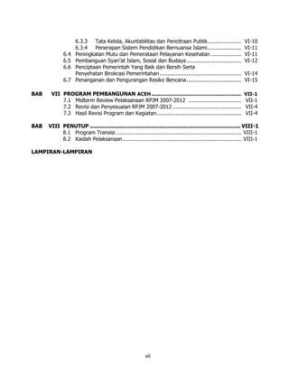 6.3.3   Tata Kelola, Akuntabilitas dan Pencitraan Publik.....................            VI-10
                    6.3.4   Penerapan Sistem Pendidikan Bernuansa Islami.....................                VI-11
             6.4    Peningkatan Mutu dan Pemerataan Pelayanan Kesehatan ...................                  VI-11
             6.5    Pembanguan Syari’at Islam, Sosial dan Budaya ..................................          VI-12
             6.6    Penciptaan Pemerintah Yang Baik dan Bersih Serta
                    Penyehatan Birokrasi Pemerintahan...................................................     VI-14
             6.7    Penanganan dan Pengurangan Resiko Bencana ..................................             VI-15

BAB    VII PROGRAM PEMBANGUNAN ACEH ..........................................................               VII-1
           7.1 Midterm Review Pelaksanaan RPJM 2007-2012 .................................                    VII-1
           7.2 Revisi dan Penyesuaian RPJM 2007-2012 ...........................................              VII-4
           7.3 Hasil Revisi Program dan Kegiatan.....................................................         VII-4

BAB   VIII PENUTUP ........................................................................................... VIII-1
           8.1 Program Transisi .............................................................................. VIII-1
           8.2 Kaidah Pelaksanaan.......................................................................... VIII-1

LAMPIRAN-LAMPIRAN




                                                         vii
 