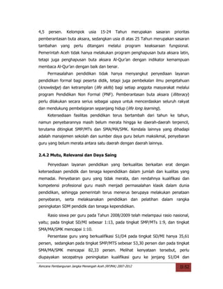 4,5   persen.    Kelompok      usia   15-24    Tahun     merupakan   sasaran   prioritas
pemberantasan buta aksara, sedangkan usia di atas 25 Tahun merupakan sasaran
tambahan     yang    perlu    ditangani    melalui   program   keaksaraan   fungsional.
Pemerintah Aceh tidak hanya melakukan program penghapusan buta aksara latin,
tetapi juga penghapusan buta aksara Al-Qur’an dengan indikator kemampuan
membaca Al-Qur’an dengan baik dan benar.
      Permasalahan pendidikan tidak hanya menyangkut penyediaan layanan
pendidikan formal bagi peserta didik, tetapi juga pembekalan ilmu pengetahuan
(knowledge) dan ketrampilan (life skills) bagi setiap anggota masyarakat melalui
program Pendidikan Non Formal (PNF). Pemberantasan buta aksara (illiteracy)
perlu dilakukan secara serius sebagai upaya untuk mencerdaskan seluruh rakyat
dan mendukung pembelajaran sepanjang hidup (life long learning).
      Ketersediaan fasilitas pendidikan terus bertambah dari tahun ke tahun,
namun penyebarannya masih belum merata hingga ke daerah-daerah terpencil,
terutama ditingkat SMP/MTs dan SMA/MA/SMK. Kendala lainnya yang dihadapi
adalah manajemen sekolah dan sumber daya guru belum maksikmal, penyebaran
guru yang belum merata antara satu daerah dengan daerah lainnya.

2.4.2 Mutu, Relevansi dan Daya Saing

      Penyediaan layanan pendidikan yang berkualitas berkaitan erat dengan
ketersediaan pendidik dan tenaga kependidikan dalam jumlah dan kualitas yang
memadai. Penyebaran guru yang tidak merata, dan rendahnya kualifikasi dan
kompetensi profesional guru masih menjadi permasalahan klasik dalam dunia
pendidikan, sehingga pemerintah terus menerus berupaya melakukan penataan
penyebaran, serta melaksanakan pendidikan dan pelatihan dalam rangka
peningkatan SDM pendidik dan tenaga kependidikan.

      Rasio siswa per guru pada Tahun 2008/2009 telah melampaui rasio nasional,
yaitu; pada tingkat SD/MI sebesar 1:13, pada tingkat SMP/MTs 1:9, dan tingkat
SMA/MA/SMK mencapai 1:10.
      Persentase guru yang berkualifikasi S1/D4 pada tingkat SD/MI hanya 35,61
persen, sedangkan pada tingkat SMP/MTS sebesar 53,30 persen dan pada tingkat
SMA/MA/SMK mencapai 82,33 persen. Melihat kenyataan tersebut, perlu
diupayakan secepatnya peningkatan kualifikasi guru ke jenjang S1/D4 dan

Rencana Pembangunan Jangka Menengah Aceh (RPJMA) 2007-2012                        II-52
 