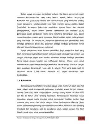 Dalam upaya penerapan pendidikan berbasis nilai Islami, pemerintah masih
menemui kendala-kendala yang cukup berarti, seperti; belum rampungnya
Kurikulum Plus (kurikulum nasional dan kurikulum lokal yang bernuansa Islami),
masih banyaknya        sekolah-sekolah yang tidak memiliki sarana praktek ibadah
(mushalla), kurangnya buku-buku pendidikan agama Islam                  dan alat-alat
peraga/praktek,     belum     adanya    Standar     Operasional dan   Prosedur (SOP)
penerapan sistem pendidikan Islami, serta lemahnya kemampuan guru dalam
mengintegrasikan muatan yang bernuansa Islami kedalam setiap mata pelajaran
yang diasuhnya. Di samping itu, pengakuan (akreditasi) dan peningkatan mutu
lembaga pendidikan dayah atau pesantren sebagai lembaga pendidikan formal
alternatif belum terlaksana secara maksimal.
     Upaya penyediaan akses layanan pendidikan bagi masyarakat Aceh yang
telah menerapkan syariat Islam dalam berbagai aspek kehidupannya semakin luas
dengan diakuinya dayah atau pondok pesantren sebagai lembaga pendidikan
formal sesuai dengan karakter dan kekhususan daerah.             Upaya serius untuk
menyetarakan dayah dengan lembaga pendidikan formal lainnya dilakukan dengan
cara akreditasi dayah-dayah yang ada di seluruh Aceh yang pada saat ini
berjumlah sekitar 1.200         dayah. Sebanyak 412 dayah diantaranya telah
terakreditasi.


2.5. Kesehatan

     Pembangunan Kesehatan merupakan upaya untuk memenuhi salah satu hak
dasar rakyat untuk memperoleh pelayanan kesehatan sesuai dengan Undang-
Undang Dasar 1945 pasal 28 ayat (1) dan Undang-Undang Nomor 23 Tahun 1992
dan No 36 Tahun 2010 tentang Kesehatan. Pembangunan Kesehatan harus
dipandang sebagai suatu investasi untuk peningkatan kualitas sumber daya
manusia, yang antara lain diukur dengan Index Pembangunan Manusia (IPM).
Dalam pelaksanaan pembangunan kesehatan dibutuhkan perubahan cara pandang
(mindset) dari paradigma sakit ke paradigma sehat, sejalan dengan Visi Aceh
Mandiri untuk hidup sehat secara berkeadilan.

Rencana Pembangunan Jangka Menengah Aceh (RPJMA) 2007-2012                      II-56
 