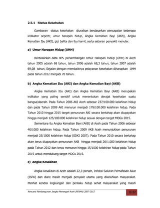 2.5.1 Status Kesehatan

     Gambaran       status kesehatan      diuraikan berdasarkan pencapaian beberapa
indikator seperti; umur harapan hidup, Angka Kematian Bayi (AKB), Angka
Kematian Ibu (AKI), gizi balita dan ibu hamil, serta sebaran penyakit menular.

a) Umur Harapan Hidup (UHH)

     Berdasarkan data BPS perkembangan Umur Harapan Hidup (UHH) di Aceh
tahun 2005 adalah 68 tahun, tahun 2006 adalah 68,3 tahun, tahun 2007 adalah
69,08 tahun. Sejalan dengan membaiknya pelayanan kesehatan diharapkan UHH
pada tahun 2012 menjadi 70 tahun.


b) Angka Kematian Ibu (AKI) dan Angka Kematian Bayi (AKB)

     Angka Kematian Ibu (AKI) dan Angka Kematian Bayi (AKB) merupakan
indikator yang paling sensitif untuk menentukan derajat kesehatan suatu
bangsa/daerah. Pada Tahun 2006 AKI Aceh sebesar 237/100.000 kelahiran hidup
dan pada Tahun 2009 AKI menurun menjadi 179/100.000 kelahiran hidup. Pada
Tahun 2010 hingga 2015 target penurunan AKI secara bertahap akan diupayakan
hingga menjadi 125/100.000 kelahiran hidup sesuai dengan target MDGs 2015.
     Sementara itu Angka Kematian Bayi (AKB) di Aceh pada Tahun 2006 sebesar

40/1000 kelahiran hidup. Pada Tahun 2009 AKB Aceh menunjukkan penurunan

menjadi 25/1000 kelahiran hidup (SDKI 2007). Pada Tahun 2010 secara bertahap

akan terus diupayakan penurunan AKB hingga menjadi 26/1.000 kelahiran hidup

pada Tahun 2012 dan terus menurun hingga 15/1000 kelahiran hidup pada Tahun

2015 untuk mendukung target MDGs 2015.

c) Angka Kesakitan


     Angka kesakitan di Aceh adalah 22,3 persen, Infeksi Saluran Pernafasan Akut

(ISPA) dan diare masih menjadi penyakit utama yang dikeluhkan masyarakat.

Melihat kondisi lingkungan dan perilaku hidup sehat masyarakat yang masih

Rencana Pembangunan Jangka Menengah Aceh (RPJMA) 2007-2012                    II-57
 