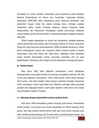 Penyediaan air minum berbasis masyarakat yang berpedoman pada Kebijakan
Nasional Pembangunan Air Minum dan Penyehatan Lingkungan Berbasis
Masyarakat (AMPL-BM) telah berkembang pesat didukung pendanaan baik
pemerintah maupun pihak lain, seperti lembaga donor, lembaga swadaya
masyarakat (LSM),        swasta    (investasi    langsung maupun    Corporate   Sosial
Responsibility) dan Masyarakat. Peningkatan kualitas perencanaan dilakukan
melalui fasilitasi pemerintah Aceh dalam mengimplementasikan Kebijakan Nasional
AMPL-BM.
     Terkait dengan pengelolaan air bersih dan jaringannya, terdapat beberapa
instansi pemerintah yang terkait, yakni Perusahaan Daerah Air Minum, Dinas Bina
Marga dan Cipta Karya dan Dinas Kesehatan. PDAM mengelola distribusi air, disain
teknis pembangunan sarana dan prasarana PDAM tersebut berada di bawah
kewenangan Dinas Bina Marga dan Cipta Karya, sedangkan Dinas Kesehatan
hanya memiliki kewenangan menilai parameter kesehatan dari air yang
didistribusikan. Pada tahun 2012 target air bersih diharapkan mencapai 80 persen.

b) Rumah Sehat


     Pada     tahun    2005    telah    dilakukan    pemeriksaan   rumah   dibeberapa
kabupaten/kota menunjukkan kondisi 42,20 persen dinyatakan sehat dari 401.780
rumah yang dilakukan pemeriksaan. Tahun 2008 jumlah rumah sehat mencapai
58,25 persen. Dari data tersebut maka program sosialisasi terhadap masyarakat
untuk membangun rumah yang sehat terus dilakukan sehingga vektor penyebab
penyakit dari lingkungan sekitar rumah dapat diperkecil. Pada tahun 2012 target
yang diharapkan sebesar 75 persen.


c) Keluarga dengan kepemilikan sarana sanitasi dasar


     Pada tahun 2008 ketersediaan jamban keluarga 64,46 persen, ketersediaan

tempat sampah 14,38 persen dan tempat pengelolaan air limbah keluarga 26,35

persen. Dari data tersebut terlihat bahwa masih ada 35,64 persen keluarga yang

tidak memiliki jamban keluarga, 85,72 persen belum memiliki tempat sampah, dan
Rencana Pembangunan Jangka Menengah Aceh (RPJMA) 2007-2012                      II-65
 