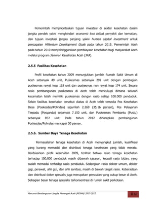 Pemerintah memprioritaskan tujuan investasi di sektor kesehatan dalam
jangka pendek yakni menghindari economic loss akibat penyakit dan kematian,
dan tujuan investasi jangka panjang yakni human capital investment untuk
pencapaian Millenium Development Goals pada tahun 2015. Pemerintah Aceh
pada tahun 2010 menyelenggarakan pembiayaan kesehatan bagi masyarakat Aceh
melalui program Jaminan Kesehatan Aceh (JKA).


2.5.5 Fasilitas Kesehatan

     Profil kesehatan tahun 2009 menunjukkan jumlah Rumah Sakit Umum di
Aceh sebanyak 49 unit, Puskesmas sebanyak 292 unit dengan pembagian
puskesmas rawat inap 118 unit dan puskesmas non rawat inap 174 unit. Secara
rasio pembangunan puskesmas di Aceh telah mencukupi dimana seluruh
kecamatan telah memiliki puskesmas dengan rasio setiap 100.000 penduduk.
Selain fasilitas kesehatan tersebut diatas di Aceh telah tersedia Pos Kesehatan
Desa (Poskesdes/Polindes) sejumlah 2.269 (35,16 persen), Pos Pelayanan
Terpadu (Posyandu) sebanyak 7.150 unit, dan Puskesmas Pembantu (Pustu)
sebanyak      852     unit.    Pada      tahun     2012      diharapkan   pembangunan
Poskesdes/Polindes mencapai 50 persen.


2.5.6. Sumber Daya Tenaga Kesehatan


      Permasalahan tenaga kesehatan di Aceh menyangkut jumlah, kualifikasi
yang kurang memadai dan distribusi tenaga kesehatan yang tidak merata.
Berdasarkan profil kesehatan 2009, terlihat bahwa rasio tenaga kesehatan
terhadap 100,000 penduduk masih dibawah sasaran, kecuali rasio bidan, yang
sudah memadai terhadap rasio penduduk. Sedangkan rasio dokter umum, dokter
gigi, perawat, ahli gizi, dan ahli sanitasi, masih di bawah target rasio. Keberadaan
dan distribusi doker spesialis juga merupakan persoalan yang cukup besar di Aceh.
Sebagian besar tenaga spesialis terkonsentrasi di rumah sakit perkotaan.



Rencana Pembangunan Jangka Menengah Aceh (RPJMA) 2007-2012                       II-67
 