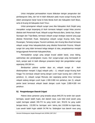Untuk mengatasi permasalahan muara dilakukan dengan pengerukan dan
pembangunan Jetty, dan hal ini telah dilakukan pada muara sungai Krueng Aceh
dalam penanganan banjir kanal di Kota Banda Aceh dan Kabupaten Aceh Besar,
serta di Krueng Idi Kabupaten Aceh Timur.
      Untuk penanganan wilayah sungai Lawe Alas Kabupaten Aceh Singkil yang
merupakan sungai terpanjang di Aceh termasuk kategori sungai lintas provinsi
dikelola oleh Pemerintah Pusat. Wilayah sungai Mereudu-Baro, Jambo Aye, Woyla-
Seunagan dan Tripa-Batee, termasuk wilayah sungai strategis nasional yang juga
dikelola Pemerintah Pusat. Selanjutnya wilayah sungai Krueng Aceh, Pase-
Peusangan, Tamiang-Langsa, Teunom-Lambesoi, dan Krueng Baru-Kluet termasuk
wilayah sungai lintas kabupaten/kota yang dikelola Pemerintah Provinsi. Wilayah
sungai lain yang tidak termasuk ketiga kategori di atas, pengelolaannya menjadi
tanggungjawab Pemerintah Kabupaten/Kota.
      Permasalahan sungai yang sangat krusial adalah banjir, erosi tebing,
sedimentasi dan pendangkalan muara. Dari sungai-sungai yang bermasalah di
Aceh, sampai saat ini telah dibangun prasarana banjir dan pengendalian sungai
sepanjang 109.304 km.
      Berdasarkan      potensi    sumber     daya    air,    wilayah   sungai   di   Aceh
dikelompokkan menjadi 3 (tiga) wilayah yaitu : 1). wilayah sungai Krueng Aceh
hingga Tiro termasuk wilayah kering dengan curah hujan kurang dari 1.500 mm
pertahun; 2). wilayah sungai Mereudu dan sepanjang pantai timur termasuk
wilayah sedang dengan curah hujan 1.500-3.000 mm pertahun; dan 3). wilayah
pantai barat termasuk wilayah basah dengan curah hujan 3.000-4.500 mm
pertahun.

b) Pengembangan Daerah Irigasi

      Potensi lahan pertanian yang tersedia seluas 849.275 ha terdiri dari sawah
beririgasi, sawah tadah hujan, dan daerah rawa. Luas total areal sawah yang
sudah beririgasi adalah 349.774 ha yang terdiri dari: 99.676 ha yang sudah
berigasi teknis, 132.092 ha beririgasi semi teknis, dan 118.006 ha irigasi desa,
Luas sawah tadah hujan adalah 54.746 ha. Sedangkan luas daerah rawa yang

Rencana Pembangunan Jangka Menengah Aceh (RPJMA) 2007-2012                           II-70
 