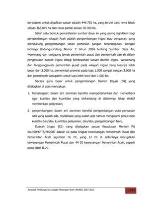 berpotensi untuk dijadikan sawah adalah 444.755 ha, yang terdiri dari; rawa lebak
seluas 366.055 ha dan rawa pantai seluas 78.700 ha.
      Salah satu bentuk pemanfaatan sumber daya air yang paling signifikan bagi
pengembangan wilayah Aceh adalah pengembangan irigasi atau pengairan, yang
mendukung pengembangan lahan pertanian pangan berkelanjutan. Dengan
lahirnya Undang–Undang Nomor 7 tahun 2004 tentang Sumber Daya Air,
wewenang dan tanggung jawab pemerintah pusat dan pemerintah daerah dalam
pengelolaan daerah irigasi dibagi berdasarkan luasan daerah irigasi. Wewenang
dan tanggungjawab pemerintah pusat pada wilayah irigasi yang luasnya lebih
besar dari 3.000 ha, pemerintah provinsi pada luas 1.000 sampai dengan 3.000 ha
dan pemerintah kabupaten untuk luas lebih kecil dari 1.000 ha.
      Secara garis besar untuk pengembangan Daerah Irigasi (DI) yang
ditetapkan di atas mencakup:

1. Pemantapan: dalam arti dominan bersifat mempertahankan dan memelihara
   agar kualitas dan kuantitas yang terkandung di dalamnya tetap efektif
   memberikan pelayanan;

2. pengembangan: dalam arti dominan bersifat pengembangan atau perluasan
   dari yang sudah ada, revitalisasi yang sudah ada namun mengalami penurunan
   kualitas dan/atau kuantitas pelayanan, dan/atau pengembangan baru.
      Daerah Irigasi (DI) yang ditetapkan sesuai Keputusan Menteri PU
No.390/KPTS/M/2007 adalah DI pada tingkat kewenangan Pemerintah Pusat dan
Pemerintah Aceh sejumlah 56 DI, yang 12 DI di antaranya merupakan
kewenangan Pemerintah Pusat dan 44 DI kewenangan Pemerintah Aceh, seperti
pada tabel II.29.




Rencana Pembangunan Jangka Menengah Aceh (RPJMA) 2007-2012                  II-71
 