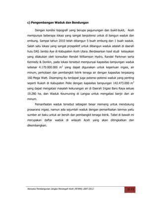 c) Pengembangan Waduk dan Bendungan

      Dengan kondisi topografi yang berupa pegunungan dan bukit-bukit, Aceh
mempunyai beberapa lokasi yang sangat berpotensi untuk di bangun waduk dan
embung. Sampai tahun 2010 telah dibangun 5 buah embung dan 1 buah waduk.
Salah satu lokasi yang sangat prospektif untuk dibangun waduk adalah di daerah
hulu DAS Jambo Aye di Kabupaten Aceh Utara. Berdasarkan hasil studi kelayakan
yang dilakukan oleh konsultan Rendel Williamson Hydro, Randel Parkman serta
Kennedy & Donkin, pada lokasi tersebut mempunyai kapasitas tampungan waduk
sebesar 4.170.000.000 m3 yang dapat digunakan untuk keperluan irigasi, air
minum, perkotaan dan pembangkit listrik tenaga air dengan kapasitas terpasang
160 Mega Watt. Disamping itu terdapat juga potensi–potensi waduk yang penting
seperti Rukoh di Kabupaten Pidie dengan kapasitas tampungan 142.473.000 m3
yang dapat mengatasi masalah kekurangan air di Daerah Irigasi Baro Raya seluas
19.280 ha, dan Waduk Keumuning di Langsa untuk mengatasi banjir dan air
minum.
      Pemanfaatan waduk tersebut sebagian besar memang untuk mendukung
prasarana irigasi, namun ada sejumlah waduk dengan pemanfaatan lainnya yaitu
sumber air baku untuk air bersih dan pembangkit tenaga listrik. Tabel di bawah ini
merupakan daftar waduk di wilayah Aceh yang akan ditingkatkan dan
dikembangkan.




Rencana Pembangunan Jangka Menengah Aceh (RPJMA) 2007-2012                   II-73
 