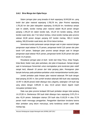 2.6.2     Bina Marga dan Cipta Karya


        Sistem jaringan jalan yang tersedia di Aceh sepanjang 18.943,08 km. yang
terdiri dari jalan nasional sepanjang 1.782,78 km, jalan Provinsi sepanjang
1.701,82 km dan jalan kabupaten sepanjang 10.426,56 km. Kondisinya sampai
saat ini adalah, kondisi mantap jalan nasional adalah 86,18 persen dengan
panjang 1.345,24 km dalam kondisi baik, 191,24 km kondisi sedang, 239,30
kondisi rusak berat, dan 7 km belum tembus. Untuk kondisi mantap jalan provinsi
sebesar 65,90 persen dengan panjang 637 kondisi mantap, 484,13 kondisi
sedang, 560,30 kondisi rusak berat, dan 20 km belum tembus.
        Sementara kondisi perkerasan sampai dengan saat ini jalan nasional dengan
pengerasan aspal sebesar 91,75 persen, pengerasan kerikil 3,81 persen dan jalan
tanah 4,47 persen. Sedangan jalan provinsi sampai dengan saat ini dengan
pengerasan aspal sebesar 49,91 persen, pengerasan kerikil 35,95 persen dan jalan
tanah 14,14 persen.
        Penyebaran jaringan jalan di Aceh terdiri dari lintas Timur, lintas Tengah,
lintas Barat, feeder road, jalan perkotaan, dan jalan di kepulauan. Sampai dengan
saat ini kemampuan Pemerintah untuk meningkatkan jenis konstruksi jalan relatif
sangat kecil, dibawah 10 persen dari total panjang jalan. Penanganan jalan
banyak bertumpu pada perbaikan-perbaikan untuk mempertahankan kondisi jalan.
        Jumlah jembatan pada lintasan jalan nasional sebanyak 794 buah dengan
total panjang 20.393 m. Dari jumlah tersebut sebanyak 660 buah atau sepanjang
16.497 m (80,90 persen) telah dibangun baru (diganti), sedangkan 134 buah lagi
yang setara dengan 3.895,90 m atau 19,10 persen belum diganti masih
merupakan jembatan lama.
        Pada ruas jalan provinsi terdapat 638 buah jembatan dengan total panjang
14.137,00 m. Diantaranya 399 buah telah dibangun baru sepanjang 5.971,70 m
atau 42,24 persen. Sedangkan sisanya 239 buah atau 8.165,30 m atau 57,76
persen masih menunggu penggantian. Penggantian diperlukan terutama karena
lebar jembatan yang belum mencukupi, serta kondisinya sendiri sudah tidak
mantap lagi.

Rencana Pembangunan Jangka Menengah Aceh (RPJMA) 2007-2012                    II-75
 