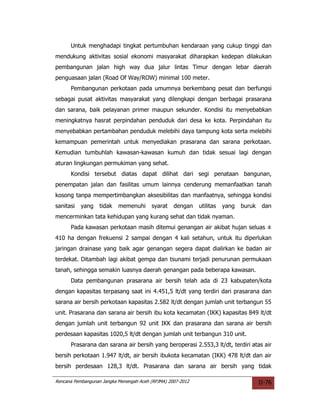 Untuk menghadapi tingkat pertumbuhan kendaraan yang cukup tinggi dan
mendukung aktivitas sosial ekonomi masyarakat diharapkan kedepan dilakukan
pembangunan jalan high way dua jalur lintas Timur dengan lebar daerah
penguasaan jalan (Road Of Way/ROW) minimal 100 meter.
      Pembangunan perkotaan pada umumnya berkembang pesat dan berfungsi
sebagai pusat aktivitas masyarakat yang dilengkapi dengan berbagai prasarana
dan sarana, baik pelayanan primer maupun sekunder. Kondisi itu menyebabkan
meningkatnya hasrat perpindahan penduduk dari desa ke kota. Perpindahan itu
menyebabkan pertambahan penduduk melebihi daya tampung kota serta melebihi
kemampuan pemerintah untuk menyediakan prasarana dan sarana perkotaan.
Kemudian tumbuhlah kawasan-kawasan kumuh dan tidak sesuai lagi dengan
aturan lingkungan permukiman yang sehat.
      Kondisi tersebut diatas dapat dilihat dari segi penataan bangunan,
penempatan jalan dan fasilitas umum lainnya cenderung memanfaatkan tanah
kosong tanpa mempertimbangkan aksesibilitas dan manfaatnya, sehingga kondisi
sanitasi   yang    tidak   memenuhi      syarat    dengan    utilitas   yang   buruk    dan
mencerminkan tata kehidupan yang kurang sehat dan tidak nyaman.
      Pada kawasan perkotaan masih ditemui genangan air akibat hujan seluas ±
410 ha dengan frekuensi 2 sampai dengan 4 kali setahun, untuk itu diperlukan
jaringan drainase yang baik agar genangan segera dapat dialirkan ke badan air
terdekat. Ditambah lagi akibat gempa dan tsunami terjadi penurunan permukaan
tanah, sehingga semakin luasnya daerah genangan pada beberapa kawasan.
      Data pembangunan prasarana air bersih telah ada di 23 kabupaten/kota
dengan kapasitas terpasang saat ini 4.451,5 lt/dt yang terdiri dari prasarana dan
sarana air bersih perkotaan kapasitas 2.582 lt/dt dengan jumlah unit terbangun 55
unit. Prasarana dan sarana air bersih ibu kota kecamatan (IKK) kapasitas 849 lt/dt
dengan jumlah unit terbangun 92 unit IKK dan prasarana dan sarana air bersih
perdesaan kapasitas 1020,5 lt/dt dengan jumlah unit terbangun 310 unit.
      Prasarana dan sarana air bersih yang beroperasi 2.553,3 lt/dt, terdiri atas air
bersih perkotaan 1.947 lt/dt, air bersih ibukota kecamatan (IKK) 478 lt/dt dan air
bersih perdesaan 128,3 lt/dt. Prasarana dan sarana air bersih yang tidak

Rencana Pembangunan Jangka Menengah Aceh (RPJMA) 2007-2012                             II-76
 