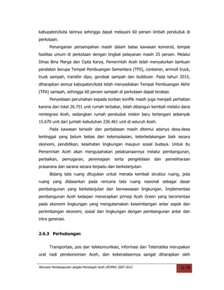kabupaten/kota lainnya sehingga dapat melayani 60 persen limbah penduduk di
perkotaan.
      Penanganan persampahan masih dalam batas kawasan komersil, tempat
fasilitas umum di perkotaan dengan tingkat pelayanan masih 25 persen. Melalui
Dinas Bina Marga dan Cipta Karya, Pemerintah Aceh telah menyalurkan bantuan
peralatan berupa Tempat Pembuangan Sementara (TPS), container, armroll truck,
truck sampah, transfer dipo, gerobak sampah dan bulldozer. Pada tahun 2015,
diharapkan semua kabupaten/kota telah menyediakan Tempat Pembuangan Akhir
(TPA) sampah, sehingga 60 persen sampah di perkotaan dapat teratasi.
      Penyediaan perumahan kepada korban konflik masih juga menjadi perhatian
karena dari total 26.751 unit rumah terbakar, telah dibangun kembali melalui dana
reintegrasi Aceh, sedangkan rumah penduduk miskin baru tertangani sebanyak
15.670 unit dari jumlah kebutuhan 236.461 unit di seluruh Aceh.
      Pada kawasan terisolir dan perbatasan masih ditemui adanya desa-desa
tertinggal yang belum bebas dari keterisolasian, keterbelakangan baik secara
ekonomi, pendidikan, kesehatan lingkungan maupun sosial budaya. Untuk itu
Pemerintah Aceh akan mengusahakan pelaksanaannya melalui pembangunan,
perbaikan,    pemugaran,      peremajaan      serta    pengelolaan   dan   pemeliharaan
prasarana dan sarana secara terpadu dan berkelanjutan.
      Bidang tata ruang ditujukan untuk menata kembali struktur ruang, pola
ruang yang didasarkan pada rencana tata ruang nasional sebagai dasar
pembangunan yang berkelanjutan dan berwawasan lingkungan. Implementasi
pembangunan Aceh kedepan menerapkan prinsip Aceh Green yang berorientasi
pada ekonomi lingkungan yang mengutamakan keseimbangan antar aspek dan
pertimbangan ekonomi, sosial dan lingkungan dengan pembangunan antar dan
intra generasi.


2.6.3 Perhubungan


      Transportasi, pos dan telekomunikasi, informasi dan Telematika merupakan
urat nadi perekonomian Aceh, dan keberadaannya sangat diharapkan oleh

Rencana Pembangunan Jangka Menengah Aceh (RPJMA) 2007-2012                        II-78
 