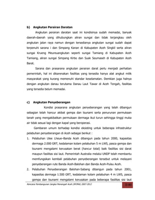 b)   Angkutan Perairan Daratan
         Angkutan perairan daratan saat ini kondisinya sudah memadai, banyak
daerah-daerah yang dihubungkan aliran sungai dan tidak terjangkau oleh
angkutan jalan raya namun dengan tersedianya angkutan sungai sudah dapat
terpenuhi sarana i dan Simpang Kanan di Kabupaten Aceh Singkil serta aliran
sungai Krueng Meureuangkutan seperti sungai Tamiang di Kabupaten Aceh
Tamiang, aliran sungai Simpang Kirbo dan Suak Seumaseh di Kabupaten Aceh
Barat.
         Sarana dan prasarana angkutan perairan darat perlu menjadi perhatian
pemerintah, hal ini dikarenakan fasilitas yang tersedia hanya alat angkut milik
masyarakat yang kurang memenuhi standar keselamatan. Demkian juga halnya
dengan angkutan danau terutama Danau Laut Tawar di Aceh Tengah, fasilitas
yang tersedia belum memadai.



c)   Angkutan Penyeberangan
               Kondisi prasarana angkutan penyeberangan yang telah dibangun
sebagian telah hancur akibat gempa dan tsunami serta penurunan permukaan
tanah yang mengakibatkan permukaan dermaga ikut turun sehingga tinggi muka
air tidak sesuai lagi dengan kapal yang beroperasi.
      Gambaran umum terhadap kondisi eksisting untuk beberapa infrastruktur
pelabuhan penyeberangan di Aceh sebagai berikut :
1.   Pelabuhan Ulee Lheue–Banda Aceh dibangun pada tahun 2000, kapasitas
     dermaga 2.000 GRT, kedalaman kolam pelabuhan 5 m LWS, pasca gempa dan
     tsunami mengalami kerusakan berat (hancur total) baik fasilitas sisi darat
     maupun fasilitas sisi laut. Pemerintah Australia melalui UNDP telah membantu
     memfungsikan kembali pelabuhan penyeberangan tersebut untuk melayani
     penyeberangan rute Banda Aceh-Balohan dan Banda Aceh-Pulau Aceh.
2.   Pelabuhan Penyeberangan Balohan-Sabang dibangun pada tahun 2001,
     kapasitas dermaga 1.500 GRT, kedalaman kolam pelabuhan 4 m LWS, pasca
     gempa dan tsunami mengalami kerusakan pada beberapa fasilitas sisi laut
Rencana Pembangunan Jangka Menengah Aceh (RPJMA) 2007-2012                  II-80
 