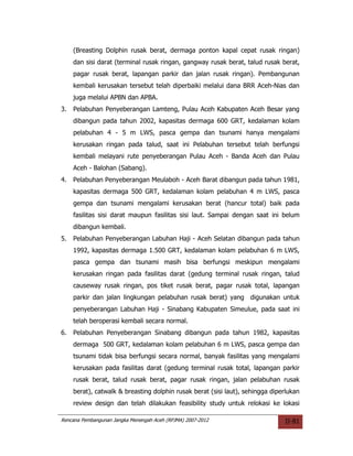 (Breasting Dolphin rusak berat, dermaga ponton kapal cepat rusak ringan)
     dan sisi darat (terminal rusak ringan, gangway rusak berat, talud rusak berat,
     pagar rusak berat, lapangan parkir dan jalan rusak ringan). Pembangunan
     kembali kerusakan tersebut telah diperbaiki melalui dana BRR Aceh-Nias dan
     juga melalui APBN dan APBA.
3.   Pelabuhan Penyeberangan Lamteng, Pulau Aceh Kabupaten Aceh Besar yang
     dibangun pada tahun 2002, kapasitas dermaga 600 GRT, kedalaman kolam
     pelabuhan 4 - 5 m LWS, pasca gempa dan tsunami hanya mengalami
     kerusakan ringan pada talud, saat ini Pelabuhan tersebut telah berfungsi
     kembali melayani rute penyeberangan Pulau Aceh - Banda Aceh dan Pulau
     Aceh - Balohan (Sabang).
4.   Pelabuhan Penyeberangan Meulaboh - Aceh Barat dibangun pada tahun 1981,
     kapasitas dermaga 500 GRT, kedalaman kolam pelabuhan 4 m LWS, pasca
     gempa dan tsunami mengalami kerusakan berat (hancur total) baik pada
     fasilitas sisi darat maupun fasilitas sisi laut. Sampai dengan saat ini belum
     dibangun kembali.
5.   Pelabuhan Penyeberangan Labuhan Haji - Aceh Selatan dibangun pada tahun
     1992, kapasitas dermaga 1.500 GRT, kedalaman kolam pelabuhan 6 m LWS,
     pasca gempa dan tsunami masih bisa berfungsi meskipun mengalami
     kerusakan ringan pada fasilitas darat (gedung terminal rusak ringan, talud
     causeway rusak ringan, pos tiket rusak berat, pagar rusak total, lapangan
     parkir dan jalan lingkungan pelabuhan rusak berat) yang digunakan untuk
     penyeberangan Labuhan Haji - Sinabang Kabupaten Simeulue, pada saat ini
     telah beroperasi kembali secara normal.
6.   Pelabuhan Penyeberangan Sinabang dibangun pada tahun 1982, kapasitas
     dermaga 500 GRT, kedalaman kolam pelabuhan 6 m LWS, pasca gempa dan
     tsunami tidak bisa berfungsi secara normal, banyak fasilitas yang mengalami
     kerusakan pada fasilitas darat (gedung terminal rusak total, lapangan parkir
     rusak berat, talud rusak berat, pagar rusak ringan, jalan pelabuhan rusak
     berat), catwalk & breasting dolphin rusak berat (sisi laut), sehingga diperlukan
     review design dan telah dilakukan feasibility study untuk relokasi ke lokasi

Rencana Pembangunan Jangka Menengah Aceh (RPJMA) 2007-2012                     II-81
 